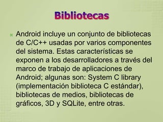    Android incluye un conjunto de bibliotecas
    de C/C++ usadas por varios componentes
    del sistema. Estas características se
    exponen a los desarrolladores a través del
    marco de trabajo de aplicaciones de
    Android; algunas son: System C library
    (implementación biblioteca C estándar),
    bibliotecas de medios, bibliotecas de
    gráficos, 3D y SQLite, entre otras.
 