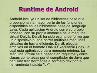    Android incluye un set de bibliotecas base que
    proporcionan la mayor parte de las funciones
    disponibles en las bibliotecas base del lenguaje
    Java. Cada aplicación Android corre su propio
    proceso, con su propia instancia de la máquina
    virtual Dalvik. Dalvik ha sido escrito de forma que
    un dispositivo puede correr múltiples máquinas
    virtuales de forma eficiente. Dalvik ejecuta
    archivos en el formato Dalvik Executable (.dex), el
    cual está optimizado para memoria mínima. La
    Máquina Virtual está basada en registros y corre
    clases compiladas por el compilador de Java que
    han sido transformadas al formato.dex por la
    herramienta incluida "dx".
 