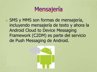    SMS y MMS son formas de mensajería,
    incluyendo mensajería de texto y ahora la
    Android Cloud to Device Messaging
    Framework (C2DM) es parte del servicio
    de Push Messaging de Android.
 