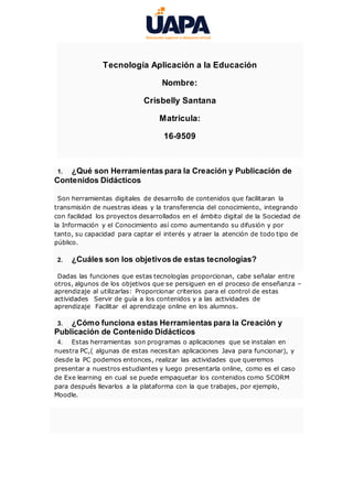 Tecnología Aplicación a la Educación
Nombre:
Crisbelly Santana
Matricula:
16-9509
1. ¿Qué son Herramientas para la Creación y Publicación de
Contenidos Didácticos
Son herramientas digitales de desarrollo de contenidos que facilitaran la
transmisión de nuestras ideas y la transferencia del conocimiento, integrando
con facilidad los proyectos desarrollados en el ámbito digital de la Sociedad de
la Información y el Conocimiento así como aumentando su difusión y por
tanto, su capacidad para captar el interés y atraer la atención de todo tipo de
público.
2. ¿Cuáles son los objetivos de estas tecnologías?
Dadas las funciones que estas tecnologías proporcionan, cabe señalar entre
otros, algunos de los objetivos que se persiguen en el proceso de enseñanza –
aprendizaje al utilizarlas: Proporcionar criterios para el control de estas
actividades Servir de guía a los contenidos y a las actividades de
aprendizaje Facilitar el aprendizaje online en los alumnos.
3. ¿Cómo funciona estas Herramientas para la Creación y
Publicación de Contenido Didácticos
4. Estas herramientas son programas o aplicaciones que se instalan en
nuestra PC,( algunas de estas necesitan aplicaciones Java para funcionar), y
desde la PC podemos entonces, realizar las actividades que queremos
presentar a nuestros estudiantes y luego presentarla online, como es el caso
de Exe learning en cual se puede empaquetar los contenidos como SCORM
para después llevarlos a la plataforma con la que trabajes, por ejemplo,
Moodle.
 