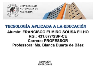 Tecnología Aplicada a la Educación
Alumio: FRANCISCO ELMIRO SOUSA FILHO
           RG.: 431.677/SSP-CE
           Carrera: PROFESSOR
   Professora: Ms. Blanca Duarte de Báez



                ASUNCIÓN
               ENERO/1012
 