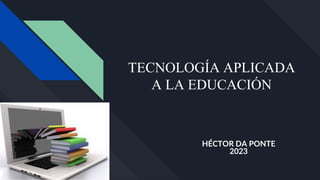 TECNOLOGÍA APLICADA
A LA EDUCACIÓN
HÉCTOR DA PONTE
2023
 