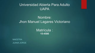 Universidad Abierta Para Adulto
UAPA
Nombre:
Jhon Manuel Lagares Victoriano
Matrícula :
15-4586
MAESTRA
JUANA JORGE
 