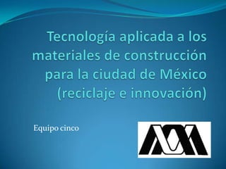 Tecnología aplicada a los materiales de construcción para la ciudad de México (reciclaje e innovación) Equipo cinco 