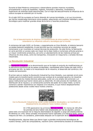Durante la Edad Moderna comenzaron a desarrollarse grandes imperios mundiales,
principalmente a cargo de españoles, ingleses, franceses y alemanes, iniciándose la
exploración de extensas áreas desconocidas. Con el viaje del descubrimiento la influencia de la
cultura europea se extendió por el mundo.
En el siglo XVII los europeos se fueron dotando de nuevas tecnologías, y en sus incursiones
por tierras inexploradas dominaron otros pueblos, adquiriendo una creciente habilidad y poder
tecnológico para modificar grandes áreas de la tierra y hacerlas productivas.
Con el descubrimiento de América y el sometimiento de otros pueblos, los europeos
extendieron su influencia cultural y tecnológica por el mundo
A comienzos del siglo XVIII, en Europa, y especialmente en Gran Bretaña, el sistema bancario
ya estaba bastante establecido, lo que permitió que los crecientes recursos de capital
comenzaran a ser invertidos en nuevas técnicas de producción. De esta forma, la fabricación
en serie permitió un acceso cada vez mayor de la clase media a numerosos artículos gracias a
un mayor rendimiento productivo, así como un abaratamiento de las materias primas por
influencia de otras áreas, como los transportes, innovación en maquinaria y variadas técnicas
industriales.
La Revolución Industrial
La Revolución Industrial es la denominación que se ha dado al conjunto de modificaciones en
la estructura económica de los países occidentales, manifestada entre finales del siglo XVIII y
principios del XIX. Se debió a la mecanización de la industria, el desarrollo del comercio y los
medios de locomoción.
El primer país en realizar la Revolución Industrial fue Gran Bretaña, cuyo ejemplo sirvió como
modelo para la transformación económica que condujo de la sociedad agraria a la industrial.
Este país poseía los medios técnicos adecuados, junto con una amplia red comercial y un
apoyo institucional que fueron claves para su desarrollo. En este proceso de manifestó una
distribución de la riqueza y un consecuente aumento del poder de la clase media. La tierra
comenzó a perder importancia con respecto a la industria, lo que motivó desplazamientos
poblaciones desde zonas rurales hacia núcleos urbanos.
Con la Revolución Industrial las zonas rurales quedaron devaluadas y se manifestó un
desplazamiento de población hacia núcleos urbanos
En 1740 aparecieron las primeras fábricas textiles. En menos de 100 años
las prendas de lana habían sido desplazadas por las de algodón, gracias
sobre todo a la invención de la máquina desmotadora de algodón a cargo del estadounidense
Eli Whitney en 1793. Otras variadas innovaciones fueron aplicadas a la industria textil, como la
máquina de hilar y la cardadora, potenciadas después con la aparición de la máquina de vapor.
Paradójicamente, algunas ideas que dieron lugar a grandes revoluciones tecnológicas de
nuestro tiempo, como las computadoras, nacieron como rudimentarios bocetos en ambientes
 