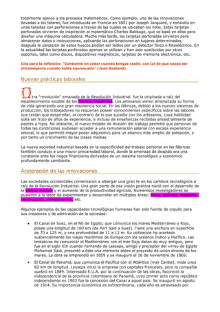 totalmente ajenos a los procesos matemáticos. Como ejemplo, una de las innovaciones
llevadas a los telares, fue introducida en Francia en 1801 por Joseph Jacquard, y consistía en
unas tarjetas con perforaciones a través de las cuales se ubicaban los hilos. Estas tarjetas
perforadas sirvieron de inspiración al matemático Charles Babbage, que se basó en ellas para
diseñar una máquina calculadora. Mucho más tarde, las tarjetas perforadas sirvieron para
almacenar datos o instrucciones, aplicando las perforaciones en lugares determinados;
después la ubicación de estos huecos podían ser leídos por un detector físico o fotoeléctrico. En
la actualidad las tarjetas perforadas apenas se utilizan y han sido sustituidas por otros
soportes, tales como discos, dispositivos magnéticos, tarjetas de memoria electrónica, etc.
Cita para la reflexión: "Consiente en ceder cuando tengas razón, con tal de que sepas ser
intransigente cuando estés equivocado" (Jean Rostand)
Nuevas prácticas laborales
tra "revolución" emanada de la Revolución Industrial, fue la originada a raíz del
establecimiento estable de las fábricas modernas. Los artesanos vieron amenazada su forma
de vida generando una gran resistencia social. En las fábricas, debido a los nuevos sistemas de
producción, los trabajadores no requerían poseer conocimientos específicos sobre las labores
que tenían que desarrollar, al contrario de lo que sucedía con los artesanos, cuya habilidad
solía ser fruto de años de experiencia, e incluso de enseñanzas recibidas ancestralmente de
padres a hijos. No obstante, el nuevo modelo de división del trabajo permitió que personas de
todas las condiciones pudiesen acceder a una remuneración salarial con escasa experiencia
laboral, lo que permitió mayor poder adquisitivo para un abanico más amplio de población, y
por tanto un crecimiento de las clases medias.
La nueva sociedad industrial basada en la especificidad del trabajo personal en las fábricas
también condujo a una mayor precariedad laboral, donde la amenaza de despido era una
constante ante los riegos financieros derivados de un sistema tecnológico y económico
profundamente cambiante.
Aceleración de las innovaciones
Las sociedades occidentales comenzaron a albergar una gran fe en los cambios tecnológicos a
raíz de la Revolución Industrial. Una gran parte de esa visión positiva nació con el desarrollo de
la ciencia médica y el aumento de la productividad agrícola. Numerosos investigadores se
pusieron a la labor de experimentar y desarrollar en múltiples áreas: física, química, medicina,
construcción, comunicación, etc.
Algunos ejemplos de las capacidades tecnológicas humanas han sido fuente de orgullo para
sus creadores y de admiración de la sociedad:
• El Canal de Suez, en el NE de Egipto, que comunica los mares Mediterráneo y Rojo,
posee una longitud de 160 km (de Port Said a Suez). Tiene una anchura en superficie
de 70 a 125 m, y una profundidad de 11 a 12 m. Su utilización ha acortado
sustancialmente los viajes marítimos de Europa con los océanos Índico y Pacífico. Las
tentativas de comunicar el Mediterráneo con el mar Rojo datan de muy antiguo, pero
fue en el siglo XIX cuando Fernando de Lesseps, amigo y preceptor del virrey de Egipto
Mohamed Said, presentó a éste una memoria sobre el proyecto de unión directa de los
mares. La obra se emprendió en 1859 y se inauguró el 16 de noviembre de 1869.
• El Canal de Panamá, que comunica el Pacífico con el Atlántico (mar Caribe), mide unos
82 km de longitud. Lesseps inició la empresa con capitales franceses, pero la compañía
quebró en 1889. Interesado E.U.A. por la continuación de las obras, favoreció la
independencia de la provincia colombiana de Panamá, cuyo primer acto como república
independiente en 1903 fue la concesión del Canal a aquel país. Se inauguró en agosto
de 1914. Su importancia económica es extraordinaria; cada año es atravesado por
 
