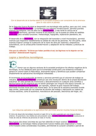 Con el desarrollo de la bomba atómica la sociedad empezó a ser consciente de la amenaza
para la vida sobre el planeta
De la Segunda Guerra Mundial se desprendió una tecnología más pacífica, para uso civil, como
fue el desarrollo del transistor. La tendencia a su máxima miniaturización, permitió grandes
avances tecnológicos. Uno de ellos fue la computadora, y más tarde la ciencia de la
informática. Asimismo, permitió iniciarse la era espacial, con la puesta en órbita de satélites
artificiales para variadas funciones: meteorología, topografía, exploración planetaria, etc.
El desarrollo de la electrónica, con la integración del transistor a nivel microscópico, permitió
avances que mejoraron notablemente la calidad de vida de las personas. Por otra parte, estos
avances trajeron consigo la sustitución de la mano de obra por sistemas y dispositivos
automáticos, con la consecuente transformación y adaptación de los métodos y prácticas de
trabajo.
Cita para la reflexión: "Si lloras por haber perdido el sol, las lágrimas no te dejarán ver las
estrellas" (Rabindranath Tagore)
Logros y beneficios tecnológicos
l temor que en algunos sectores de la sociedad produjeron los efectos negativos de la
tecnología, no fue obstáculo para que la humanidad construyera una existencia civilizada y
ganara en control sobre la Naturaleza, alcanzando logros y beneficios que pueden compensar
ampliamente las aplicaciones tecnológicas indeseadas.
El incremento en la producción de bienes y servicios permitió que el volumen de trabajo se
redujera. La Era de las Máquinas constituyó casi otra revolución dentro de la propia Revolución
Industrial. En este periodo las invenciones y descubrimientos en cualquier área científica y
técnica fueron de tal magnitud que no tienen parangón con ninguna otra época conocida. La
máquinas aplicadas a la agricultura, por ejemplo, realizan la gran mayoría del trabajo,
ahorrando muchas horas para una misma labor. En la rama de la industria avanzada sucede
algo similar, potenciada por los sistemas de división del trabajo y fabricación en cadena de
muchos sectores, como el automóvil, manufactura del pescado, electrónica del hogar, etc.
Las máquinas aplicadas a la agricultura han permitido ahorrar muchas horas de trabajo
El ritmo de desarrollo tecnológico durante el siglo XX no ha sido superado por una ninguna época
anterior. El automóvil y los medios de comunicación como la radio, televisión y teléfono revolucionó el
modo de vida de millones de personas en todo el mundo.
Pero fueron dos áreas concretas las que han obtenido el mayor avance: medicina y
astronáutica. La tecnología médica proporcionó nuevos medios para diagnosticar y tratar
enfermedades antes consideradas incurables, permitiendo la curación completa o parcial de
 