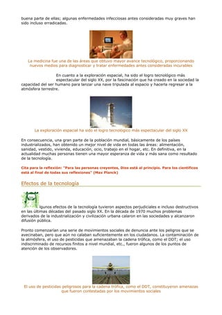 buena parte de ellas; algunas enfermedades infecciosas antes consideradas muy graves han
sido incluso erradicadas.
La medicina fue una de las áreas que obtuvo mayor avance tecnológico, proporcionando
nuevos medios para diagnosticar y tratar enfermedades antes consideradas incurables
En cuanto a la exploración espacial, ha sido el logro tecnológico más
espectacular del siglo XX, por la fascinación que ha creado en la sociedad la
capacidad del ser humano para lanzar una nave tripulada al espacio y hacerla regresar a la
atmósfera terrestre.
La exploración espacial ha sido el logro tecnológico más espectacular del siglo XX
En consecuencia, una gran parte de la población mundial, básicamente de los países
industrializados, han obtenido un mejor nivel de vida en todas las áreas: alimentación,
sanidad, vestido, vivienda, educación, ocio, trabajo en el hogar, etc. En definitiva, en la
actualidad muchas personas tienen una mayor esperanza de vida y más sana como resultado
de la tecnología.
Cita para la reflexión: "Para las personas creyentes, Dios está al principio. Para los científicos
está al final de todas sus reflexiones" (Max Planck)
Efectos de la tecnología
lgunos efectos de la tecnología tuvieron aspectos perjudiciales e incluso destructivos
en las últimas décadas del pasado siglo XX. En la década de 1970 muchos problemas
derivados de la industrialización y civilización urbana calaron en las sociedades y alcanzaron
difusión pública.
Pronto comenzarían una serie de movimientos sociales de denuncia ante los peligros que se
avecinaban, pero que aún no calaban suficientemente en los ciudadanos. La contaminación de
la atmósfera, el uso de pesticidas que amenazaban la cadena trófica, como el DDT; el uso
indiscriminado de recursos finitos a nivel mundial, etc., fueron algunos de los puntos de
atención de los observadores.
El uso de pesticidas peligrosos para la cadena trófica, como el DDT, constituyeron amenazas
que fueron contestadas por los movimientos sociales
 