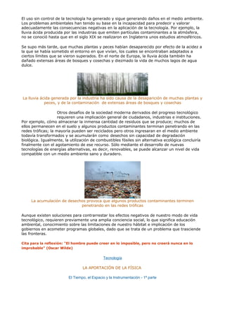El uso sin control de la tecnología ha generado y sigue generando daños en el medio ambiente.
Los problemas ambientales han tenido su base en la incapacidad para predecir y valorar
adecuadamente las consecuencias negativas en la aplicación de la tecnología. Por ejemplo, la
lluvia ácida producida por las industrias que emiten partículas contaminantes a la atmósfera,
no se conoció hasta que en el siglo XIX se realizaron en Inglaterra unos estudios atmosféricos.
Se supo más tarde, que muchas plantas y peces habían desaparecido por efecto de la acidez a
la que se había sometido el entorno en que vivían, los cuales se encontraban adaptados a
ciertos límites que se vieron superados. En el norte de Europa, la lluvia ácida también ha
dañado extensas áreas de bosques y cosechas y diezmado la vida de muchos lagos de agua
dulce.
La lluvia ácida generada por la industria ha sido causa de la desaparición de muchas plantas y
peces, y de la contaminación de extensas áreas de bosques y cosechas
Otros desafíos de la sociedad moderna derivados del progreso tecnológico
requieren una implicación general de ciudadanos, industrias e instituciones.
Por ejemplo, cómo almacenar la inmensa cantidad de residuos que se produce; muchos de
ellos permanecen en el suelo y algunos productos contaminantes terminan penetrando en las
redes tróficas; la mayoría pueden ser reciclados pero otros ingresaran en el medio ambiente
todavía transformados y se acumularán como desechos sin capacidad de degradación
biológica. Igualmente, la utilización de combustibles fósiles sin alternativa ecológica concluiría
finalmente con el agotamiento de ese recurso. Sólo mediante el desarrollo de nuevas
tecnologías de energías alternativas, es decir, renovables, se puede alcanzar un nivel de vida
compatible con un medio ambiente sano y duradero.
La acumulación de desechos provoca que algunos productos contaminantes terminen
penetrando en las redes tróficas
Aunque existen soluciones para contrarrestar los efectos negativos de nuestro modo de vida
tecnológico, requieren previamente una amplia conciencia social, lo que significa educación
ambiental, conocimiento sobre las limitaciones de nuestro hábitat e implicación de los
gobiernos en acometer programas globales, dado que se trata de un problema que trasciende
las fronteras.
Cita para la reflexión: "El hombre puede creer en lo imposible, pero no creerá nunca en lo
improbable" (Oscar Wilde)
Tecnología
LA APORTACIÓN DE LA FÍSICA
El Tiempo, el Espacio y la Instrumentación - 1ª parte
 