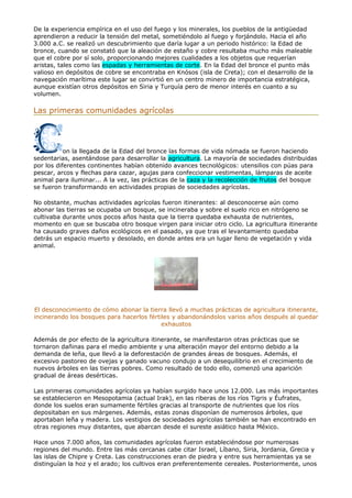 De la experiencia empírica en el uso del fuego y los minerales, los pueblos de la antigüedad
aprendieron a reducir la tensión del metal, sometiéndolo al fuego y forjándolo. Hacia el año
3.000 a.C. se realizó un descubrimiento que daría lugar a un periodo histórico: la Edad de
bronce, cuando se constató que la aleación de estaño y cobre resultaba mucho más maleable
que el cobre por sí solo, proporcionando mejores cualidades a los objetos que requerían
aristas, tales como las espadas y herramientas de corte. En la Edad del bronce el punto más
valioso en depósitos de cobre se encontraba en Knósos (isla de Creta); con el desarrollo de la
navegación marítima este lugar se convirtió en un centro minero de importancia estratégica,
aunque existían otros depósitos en Siria y Turquía pero de menor interés en cuanto a su
volumen.
Las primeras comunidades agrícolas
on la llegada de la Edad del bronce las formas de vida nómada se fueron haciendo
sedentarias, asentándose para desarrollar la agricultura. La mayoría de sociedades distribuidas
por los diferentes continentes habían obtenido avances tecnológicos: utensilios con púas para
pescar, arcos y flechas para cazar, agujas para confeccionar vestimentas, lámparas de aceite
animal para iluminar... A la vez, las prácticas de la caza y la recolección de frutos del bosque
se fueron transformando en actividades propias de sociedades agrícolas.
No obstante, muchas actividades agrícolas fueron itinerantes: al desconocerse aún como
abonar las tierras se ocupaba un bosque, se incineraba y sobre el suelo rico en nitrógeno se
cultivaba durante unos pocos años hasta que la tierra quedaba exhausta de nutrientes,
momento en que se buscaba otro bosque virgen para iniciar otro ciclo. La agricultura itinerante
ha causado graves daños ecológicos en el pasado, ya que tras el levantamiento quedaba
detrás un espacio muerto y desolado, en donde antes era un lugar lleno de vegetación y vida
animal.
El desconocimiento de cómo abonar la tierra llevó a muchas prácticas de agricultura itinerante,
incinerando los bosques para hacerlos fértiles y abandonándolos varios años después al quedar
exhaustos
Además de por efecto de la agricultura itinerante, se manifestaron otras prácticas que se
tornaron dañinas para el medio ambiente y una alteración mayor del entorno debido a la
demanda de leña, que llevó a la deforestación de grandes áreas de bosques. Además, el
excesivo pastoreo de ovejas y ganado vacuno condujo a un desequilibrio en el crecimiento de
nuevos árboles en las tierras pobres. Como resultado de todo ello, comenzó una aparición
gradual de áreas desérticas.
Las primeras comunidades agrícolas ya habían surgido hace unos 12.000. Las más importantes
se establecieron en Mesopotamia (actual Irak), en las riberas de los ríos Tigris y Éufrates,
donde los suelos eran sumamente fértiles gracias al transporte de nutrientes que los ríos
depositaban en sus márgenes. Además, estas zonas disponían de numerosos árboles, que
aportaban leña y madera. Los vestigios de sociedades agrícolas también se han encontrado en
otras regiones muy distantes, que abarcan desde el sureste asiático hasta México.
Hace unos 7.000 años, las comunidades agrícolas fueron estableciéndose por numerosas
regiones del mundo. Entre las más cercanas cabe citar Israel, Líbano, Siria, Jordania, Grecia y
las islas de Chipre y Creta. Las construcciones eran de piedra y entre sus herramientas ya se
distinguían la hoz y el arado; los cultivos eran preferentemente cereales. Posteriormente, unos
 