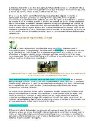 1.000 años más tarde, la práctica de la agricultura fue extendiéndose por un lado al Oeste, a
Europa central, hacia el río Danubio; por otro lado al Sur, a las costas mediterráneas de África
y riberas del río Nilo; y hacia el Este, hasta el valle del Indo.
En la cuenca del río Nilo se manifestaron algunos avances tecnológicos de interés: la
construcción de diques y barreras fue una experiencia constante, motivado por las
inundaciones a que eran sometidos cada año los valles del Tigris y el Éufrates tras la estación
de cosecha. Y por el contrario, durante la estación de cosecha, en que las lluvias escaseaban,
debían construirse y mantenerse canales y sistemas de irrigación para regar los cultivos. La
capacidad tecnológica de estas sociedades agrícolas asentadas en las riberas del Nilo, debían
poner a prueba todo su ingenio año tras año, pues las inundaciones no dejaban rastro de las
marcas de propiedad de la tierra, debiendo comenzar de nuevo al año siguiente las labores de
reconstrucción, además de nuevas mediciones sobre el terreno para establecer la longitud de
cada parcela.
Otras innovaciones importantes: la rueda
a rueda ha constituido un importante punto de inflexión en el avance de la
civilización humana. En la actualidad, las aplicaciones de la rueda en la tecnología moderna y
en la vida diaria son casi infinitas. Con su invención se consiguió, al principio, un uso más
eficiente de la fuerza de tracción animal en labores agrícolas, y posteriormente en otras
numerosas áreas. Para el control del flujo y la dirección de la fuerza la rueda se convirtió en un
sistema mecánico prácticamente insustituible.
Con la invención de la rueda se consiguió un uso más eficiente de la fuerza de tracción animal
en labores agrícolas y en otras numerosas áreas
Las ruedas más antiguas conocidas datan de hace unos 5.000 a 5.500 años, en la antigua
Mesopotamia (actual Irak). En su forma más simple consistían en un disco macizo de madera
fijado a un eje. Más tarde, la rueda fue evolucionando para hacerse más ligera, eliminándose
secciones del disco para reducir el peso, con este mismo propósito hace unos 4.000
comenzaron a utilizarse los radios.
Se estima que los vehículos de dos ruedas aparecieron después de la invención del torno de
alfarero, convirtiéndose el carro en poco tiempo en el sustituto indiscutible del trineo como
medio de transporte. Junto con la rueda, el carro de dos ruedas supuso una autentica
revolución tecnológica para la época. El transporte se intensificó en todos los ámbitos y las
materias transportadas se diversificaron ampliamente, aunque el transporte de minerales tuvo
un auge espectacular en la creciente industria del cobre.
Desarrollo urbano
El fenómeno urbano de la ciudad, que comenzó a fraguarse después del año 4.000 a.C.,
constituyó una de las formas de creación más complejas de la humanidad. La ciudad es en sí
misma un sistema tecnológico, como lo demuestran los primeros símbolos que se utilizaron
para representarla, consistentes en un círculo de donde partían líneas indicando los incipientes
sistemas de comunicación y transporte.
 