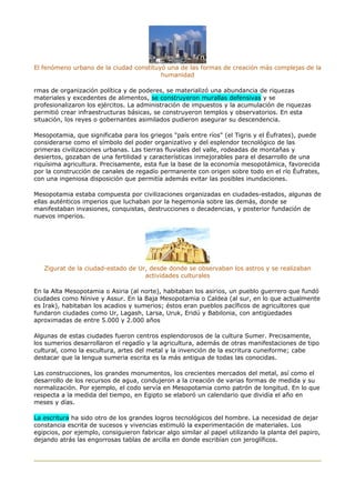 El fenómeno urbano de la ciudad constituyó una de las formas de creación más complejas de la
humanidad
rmas de organización política y de poderes, se materializó una abundancia de riquezas
materiales y excedentes de alimentos, se construyeron murallas defensivas y se
profesionalizaron los ejércitos. La administración de impuestos y la acumulación de riquezas
permitió crear infraestructuras básicas, se construyeron templos y observatorios. En esta
situación, los reyes o gobernantes asimilados pudieron asegurar su descendencia.
Mesopotamia, que significaba para los griegos "país entre ríos" (el Tigris y el Éufrates), puede
considerarse como el símbolo del poder organizativo y del esplendor tecnológico de las
primeras civilizaciones urbanas. Las tierras fluviales del valle, rodeadas de montañas y
desiertos, gozaban de una fertilidad y características inmejorables para el desarrollo de una
riquísima agricultura. Precisamente, esta fue la base de la economía mesopotámica, favorecida
por la construcción de canales de regadío permanente con origen sobre todo en el río Éufrates,
con una ingeniosa disposición que permitía además evitar las posibles inundaciones.
Mesopotamia estaba compuesta por civilizaciones organizadas en ciudades-estados, algunas de
ellas auténticos imperios que luchaban por la hegemonía sobre las demás, donde se
manifestaban invasiones, conquistas, destrucciones o decadencias, y posterior fundación de
nuevos imperios.
Zigurat de la ciudad-estado de Ur, desde donde se observaban los astros y se realizaban
actividades culturales
En la Alta Mesopotamia o Asiria (al norte), habitaban los asirios, un pueblo guerrero que fundó
ciudades como Nínive y Assur. En la Baja Mesopotamia o Caldea (al sur, en lo que actualmente
es Irak), habitaban los acadios y sumerios; éstos eran pueblos pacíficos de agricultores que
fundaron ciudades como Ur, Lagash, Larsa, Uruk, Eridú y Babilonia, con antigüedades
aproximadas de entre 5.000 y 2.000 años
Algunas de estas ciudades fueron centros esplendorosos de la cultura Sumer. Precisamente,
los sumerios desarrollaron el regadío y la agricultura, además de otras manifestaciones de tipo
cultural, como la escultura, artes del metal y la invención de la escritura cuneiforme; cabe
destacar que la lengua sumeria escrita es la más antigua de todas las conocidas.
Las construcciones, los grandes monumentos, los crecientes mercados del metal, así como el
desarrollo de los recursos de agua, condujeron a la creación de varias formas de medida y su
normalización. Por ejemplo, el codo servía en Mesopotamia como patrón de longitud. En lo que
respecta a la medida del tiempo, en Egipto se elaboró un calendario que dividía el año en
meses y días.
La escritura ha sido otro de los grandes logros tecnológicos del hombre. La necesidad de dejar
constancia escrita de sucesos y vivencias estimuló la experimentación de materiales. Los
egipcios, por ejemplo, consiguieron fabricar algo similar al papel utilizando la planta del papiro,
dejando atrás las engorrosas tablas de arcilla en donde escribían con jeroglíficos.
 