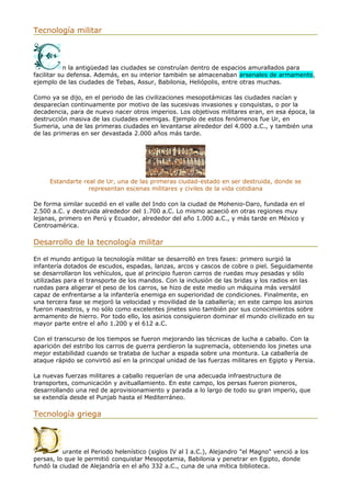 Tecnología militar
n la antigüedad las ciudades se construían dentro de espacios amurallados para
facilitar su defensa. Además, en su interior también se almacenaban arsenales de armamento,
ejemplo de las ciudades de Tebas, Assur, Babilonia, Heliópolis, entre otras muchas.
Como ya se dijo, en el periodo de las civilizaciones mesopotámicas las ciudades nacían y
desparecían continuamente por motivo de las sucesivas invasiones y conquistas, o por la
decadencia, para de nuevo nacer otros imperios. Los objetivos militares eran, en esa época, la
destrucción masiva de las ciudades enemigas. Ejemplo de estos fenómenos fue Ur, en
Sumeria, una de las primeras ciudades en levantarse alrededor del 4.000 a.C., y también una
de las primeras en ser devastada 2.000 años más tarde.
Estandarte real de Ur, una de las primeras ciudad-estado en ser destruida, donde se
representan escenas militares y civiles de la vida cotidiana
De forma similar sucedió en el valle del Indo con la ciudad de Mohenio-Daro, fundada en el
2.500 a.C. y destruida alrededor del 1.700 a.C. Lo mismo acaeció en otras regiones muy
lejanas, primero en Perú y Ecuador, alrededor del año 1.000 a.C., y más tarde en México y
Centroamérica.
Desarrollo de la tecnología militar
En el mundo antiguo la tecnología militar se desarrolló en tres fases: primero surgió la
infantería dotados de escudos, espadas, lanzas, arcos y cascos de cobre o piel. Seguidamente
se desarrollaron los vehículos, que al principio fueron carros de ruedas muy pesadas y sólo
utilizadas para el transporte de los mandos. Con la inclusión de las bridas y los radios en las
ruedas para aligerar el peso de los carros, se hizo de este medio un máquina más versátil
capaz de enfrentarse a la infantería enemiga en superioridad de condiciones. Finalmente, en
una tercera fase se mejoró la velocidad y movilidad de la caballería; en este campo los asirios
fueron maestros, y no sólo como excelentes jinetes sino también por sus conocimientos sobre
armamento de hierro. Por todo ello, los asirios consiguieron dominar el mundo civilizado en su
mayor parte entre el año 1.200 y el 612 a.C.
Con el transcurso de los tiempos se fueron mejorando las técnicas de lucha a caballo. Con la
aparición del estribo los carros de guerra perdieron la supremacía, obteniendo los jinetes una
mejor estabilidad cuando se trataba de luchar a espada sobre una montura. La caballería de
ataque rápido se convirtió así en la principal unidad de las fuerzas militares en Egipto y Persia.
La nuevas fuerzas militares a caballo requerían de una adecuada infraestructura de
transportes, comunicación y avituallamiento. En este campo, los persas fueron pioneros,
desarrollando una red de aprovisionamiento y parada a lo largo de todo su gran imperio, que
se extendía desde el Punjab hasta el Mediterráneo.
Tecnología griega
urante el Periodo helenístico (siglos IV al I a.C.), Alejandro "el Magno" venció a los
persas, lo que le permitió conquistar Mesopotamia, Babilonia y penetrar en Egipto, donde
fundó la ciudad de Alejandría en el año 332 a.C., cuna de una mítica biblioteca.
 