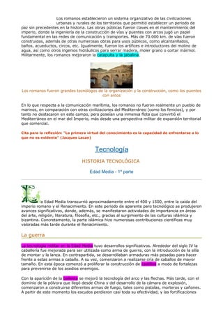 Los romanos establecieron un sistema organizativo de las civilizaciones
urbanas y rurales de los territorios que permitió establecer un periodo de
paz sin precedentes en la historia. Las obras públicas fueron claves en el mantenimiento del
imperio, donde la ingeniería de la construcción de vías y puentes con arcos jugó un papel
fundamental en las redes de comunicación y transportes. Más de 70.000 km. de vías fueron
construidas, además de otras numerosas obras para usos públicos, como alcantarillados,
baños, acueductos, circos, etc. Igualmente, fueron los artífices e introductores del molino de
agua, así como otros ingenios hidráulicos para serrar madera, moler grano o cortar mármol.
Militarmente, los romanos mejoraron la catapulta y la jabalina.
Los romanos fueron grandes tecnólogos de la organización y la construcción, como los puentes
con arcos
En lo que respecta a la comunicación marítima, los romanos no fueron realmente un pueblo de
marinos, en comparación con otras civilizaciones del Mediterráneo (como los fenicios), y por
tanto no destacaron en este campo, pero poseían una inmensa flota que convirtió el
Mediterráneo en el mar del Imperio, más desde una perspectiva militar de expansión territorial
que comercial.
Cita para la reflexión: "La primera virtud del conocimiento es la capacidad de enfrentarse a lo
que no es evidente" (Jacques Lacan)
Tecnología
HISTORIA TECNOLÓGICA
Edad Media - 1ª parte
a Edad Media transcurrió aproximadamente entre el 400 y 1500, entre la caída del
imperio romano y el Renacimiento. En este periodo de aparente paro tecnológico se produjeron
avances significativos, donde, además, se manifestaron actividades de importancia en áreas
del arte, religión, literatura, filosofía, etc., gracias al surgimiento de las culturas islámica y
bizantina. Concretamente, la parte islámica hizo numerosas contribuciones científicas muy
valoradas más tarde durante el Renacimiento.
La guerra
La tecnología militar en la Edad Media tuvo desarrollos significativos. Alrededor del siglo IV la
caballería fue mejorada para ser utilizada como arma de guerra, con la introducción de la silla
de montar y la lanza. En contrapartida, se desarrollaban armaduras más pesadas para hacer
frente a estas armas a caballo. A su vez, comenzaron a realizarse cría de caballos de mayor
tamaño. En esta época comenzó a proliferar la construcción de castillos a modo de fortalezas
para prevenirse de los asedios enemigos.
Con la aparición de la ballesta se mejoró la tecnología del arco y las flechas. Más tarde, con el
dominio de la pólvora que llegó desde China y del desarrollo de la cámara de explosión,
comenzaron a construirse diferentes armas de fuego, tales como pistolas, morteros y cañones.
A partir de este momento los escudos perdieron casi toda su efectividad, y las fortificaciones
 