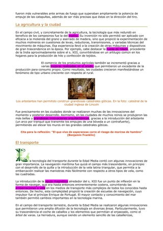 fueron más vulnerables ante armas de fuego que superaban ampliamente la potencia de
empuje de las catapultas, además de ser más precisas que éstas en la dirección del tiro.
La agricultura y la ciudad
En el campo civil, y concretamente de la agricultura, la tecnología que más redundó en
beneficio de los campesinos fue la del molino. Su invención no sólo permitió ser aplicado con
eficacia a la molienda del grano y aserrado de madera, sino que propició la experimentación de
muchos molineros en cuestiones de levas, reductoras, transmisiones, y variadas técnicas del
movimiento de máquinas. Esa experiencia llevó a la creación de otras máquinas y dispositivos
de gran trascendencia en la época. Por ejemplo, cabe destacar la rueda de hilado, procedente
de la India aproximadamente sobre el s. XIII, convirtiéndose en un artilugio común en los
hogares para la producción de hilo y confección de tejidos.
El comercio de los productos agrícolas también se incrementó gracias a
varias mejoras realizadas en el arado, que permitieron un excedente de la
producción para consumo propio. Como resultado, las ciudades crecieron manifestándose un
fenómeno de tipo urbano creciente con respecto al rural.
Los arbotantes han permitido construir grandiosas catedrales góticas. En la foto: catedral de la
ciudad inglesa de Lincoln
Fue precisamente en las ciudades donde se realizaron muchas de las innovaciones del
momento y posterior desarrollo. Asimismo, en las ciudades de muchos reinos se produjeron las
más bellas y grandiosas innovaciones arquitectónicas, gracias a la introducción del arbotante
(un arco por tranquil que transmite los empujes de una bóveda a un contrafuerte),
permitiendo así elevar los muros en las grandes catedrales góticas.
Cita para la reflexión: "El que vive de esperanzas corre el riesgo de morirse de hambre"
(Benjamin Franklin)
El transporte
a tecnología del transporte durante la Edad Media contó con algunas innovaciones de
gran importancia. La navegación marítima fue quizá el campo más trascendente, en principio
con el desarrollo de la quilla y la introducción de la vela latina triangular, que permitía a la
embarcación realizar las maniobras más fácilmente con respecto a otros tipos de vela, como
las cuadradas.
La introducción de la aguja magnética alrededor del s. XIII fue un punto de inflexión en la
forma de navegar, que era hasta entonces eminentemente costera, convirtiendo las
embarcaciones a vela en los medios de transporte más complejos de todos los conocidos hasta
entonces. De hecho, esta complejidad propició la creación de escuelas de navegación, cuyo
impulsor fue el príncipe Enrique de Portugal. El mayor contacto y conocimiento del mar
también permitió cambios importantes en la tecnología marina.
En el campo del transporte terrestre, durante la Edad Media se realizaron algunas innovaciones
que permitieron una amplia difusión de la tecnología en diversas áreas. Particularmente, tuvo
su trascendencia el coche de caballos y los elementos que permitían el enjaezado, como el
árbol de varas. La herradura, aunque siendo un elemento sencillo de las caballerizas,
 