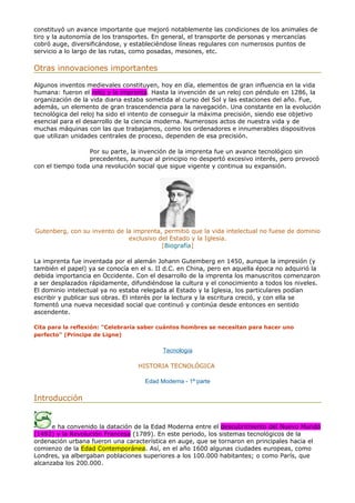 constituyó un avance importante que mejoró notablemente las condiciones de los animales de
tiro y la autonomía de los transportes. En general, el transporte de personas y mercancías
cobró auge, diversificándose, y estableciéndose líneas regulares con numerosos puntos de
servicio a lo largo de las rutas, como posadas, mesones, etc.
Otras innovaciones importantes
Algunos inventos medievales constituyen, hoy en día, elementos de gran influencia en la vida
humana: fueron el reloj y la imprenta. Hasta la invención de un reloj con péndulo en 1286, la
organización de la vida diaria estaba sometida al curso del Sol y las estaciones del año. Fue,
además, un elemento de gran trascendencia para la navegación. Una constante en la evolución
tecnológica del reloj ha sido el intento de conseguir la máxima precisión, siendo ese objetivo
esencial para el desarrollo de la ciencia moderna. Numerosos actos de nuestra vida y de
muchas máquinas con las que trabajamos, como los ordenadores e innumerables dispositivos
que utilizan unidades centrales de proceso, dependen de esa precisión.
Por su parte, la invención de la imprenta fue un avance tecnológico sin
precedentes, aunque al principio no despertó excesivo interés, pero provocó
con el tiempo toda una revolución social que sigue vigente y continua su expansión.
Gutenberg, con su invento de la imprenta, permitió que la vida intelectual no fuese de dominio
exclusivo del Estado y la Iglesia.
[Biografía]
La imprenta fue inventada por el alemán Johann Gutemberg en 1450, aunque la impresión (y
también el papel) ya se conocía en el s. II d.C. en China, pero en aquella época no adquirió la
debida importancia en Occidente. Con el desarrollo de la imprenta los manuscritos comenzaron
a ser desplazados rápidamente, difundiéndose la cultura y el conocimiento a todos los niveles.
El dominio intelectual ya no estaba relegada al Estado y la Iglesia, los particulares podían
escribir y publicar sus obras. El interés por la lectura y la escritura creció, y con ella se
fomentó una nueva necesidad social que continuó y continúa desde entonces en sentido
ascendente.
Cita para la reflexión: "Celebraría saber cuántos hombres se necesitan para hacer uno
perfecto" (Principe de Ligne)
Tecnología
HISTORIA TECNOLÓGICA
Edad Moderna - 1ª parte
Introducción
e ha convenido la datación de la Edad Moderna entre el descubrimiento del Nuevo Mundo
(1492) y la Revolución Francesa (1789). En este periodo, los sistemas tecnológicos de la
ordenación urbana fueron una característica en auge, que se tornaron en principales hacia el
comienzo de la Edad Contemporánea. Así, en el año 1600 algunas ciudades europeas, como
Londres, ya albergaban poblaciones superiores a los 100.000 habitantes; o como París, que
alcanzaba los 200.000.
 