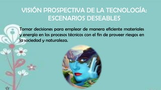 VISIÓN PROSPECTIVA DE LA TECNOLOGÍA:
ESCENARIOS DESEABLES
Tomar decisiones para emplear de manera eficiente materiales
y energía en los procesos técnicos con el fin de proveer riesgos en
la sociedad y naturaleza.

 