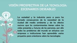 VISIÓN PROSPECTIVA DE LA TECNOLOGÍA:
ESCENARIOS DESEABLES
La sociedad y la industria poco a poco ha
tomado consecuencia de la necesidad de la
ciudad del medio ambiente y de los efectos
nocivos que los contaminantes tienen sobre las
vidas presentes y futuras de las personas, por ello
todos los problemas del mundo en esfuerzo con
empresas e instituciones han aprendido varios
proyectos para orientarse sobre las tecnologías

 