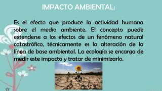 IMPACTO AMBIENTAL:
Es el efecto que produce la actividad humana
sobre el medio ambiente. El concepto puede
extenderse a los efectos de un fenómeno natural
catastrófico, técnicamente es la alteración de la
línea de base ambiental. La ecología se encarga de
medir este impacto y tratar de minimizarlo.

 
