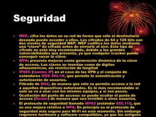 Seguridad WEP , cifra los datos en su red de forma que sólo el destinatario deseado pueda acceder a ellos. Los cifrados de 64 y 128 bits son dos niveles de seguridad WEP. WEP codifica los datos mediante una “clave” de cifrado antes de enviarlo al aire. Este tipo de cifrado no está muy recomendado, debido a las grandes vulnerabilidades que presenta, ya que cualquier cracker puede conseguir sacar la clave.  WPA : presenta mejoras como generación dinámica de la clave de acceso. Las claves se insertan como de dígitos alfanuméricos, sin restricción de longitud  IPSEC  ( túneles IP ) en el caso de las VPN y el conjunto de estándares  IEEE 802.1X , que permite la autenticación y autorización de usuarios.  Filtrado de  MAC , de manera que sólo se permite acceso a la red a aquellos dispositivos autorizados. Es lo más recomendable si solo se va a usar con los mismos equipos, y si son pocos.  Ocultación del punto de acceso: se puede ocultar el punto de acceso ( Router ) de manera que sea invisible a otros usuarios.  El protocolo de seguridad llamado  WPA2  (estándar  802.11i ), que es una mejora relativa a  WPA . En principio es el protocolo de seguridad más seguro para Wi-Fi en este momento. Sin embargo requieren hardware y software compatibles, ya que los antiguos no lo son 
