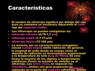 Características El nombre de infrarrojo significa por debajo del rojo pues su comienzo se encuentra adyacente al  color  rojo del  espectro visible . Los infrarrojos se pueden categorizar en: infrarrojo cercano  (0,78-1,1  µm )  infrarrojo medio  (1,1-15 µm)  infrarrojo lejano  (15-100 µm)  La materia, por su caracterización energética (véase  cuerpo negro ) emite radiación. En general, la longitud de onda donde un cuerpo emite el máximo de radiación es inversamente proporcional a la temperatura de éste ( Ley de  Wien ). De esta forma la mayoría de los objetos a temperaturas cotidianas tienen su máximo de emisión en el infrarrojo. Los  seres vivos , en especial los  mamíferos , emiten una gran proporción de radiación en la parte del  espectro  infrarrojo, debido a su  calor  corporal. SIGUIENTE 