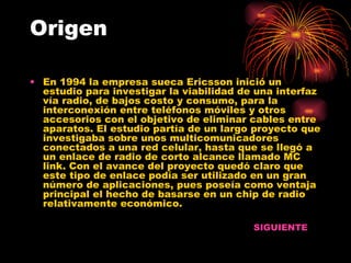 Origen En 1994 la empresa sueca Ericsson inició un estudio para investigar la viabilidad de una interfaz vía radio, de bajos costo y consumo, para la interconexión entre teléfonos móviles y otros accesorios con el objetivo de eliminar cables entre aparatos. El estudio partía de un largo proyecto que investigaba sobre unos multicomunicadores conectados a una red celular, hasta que se llegó a un enlace de radio de corto alcance llamado MC link. Con el avance del proyecto quedó claro que este tipo de enlace podía ser utilizado en un gran número de aplicaciones, pues poseía como ventaja principal el hecho de basarse en un chip de radio relativamente económico.  SIGUIENTE 
