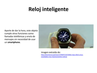 Reloj inteligente
Aparte de dar la hora, este objeto
cumple otras funciones como
llamadas telefónicas y envío de
mensajes sin necesidad de usar
un smartphone.
Imagen extraída de:
http://elcomercio.pe/visor/1795877/1073042-mwc-2015-cinco-
novedades-mas-impresionantes-noticia
 