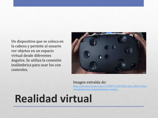 Realidad virtual
Un dispositivo que se coloca en
la cabeza y permite al usuario
ver objetos en un espacio
virtual desde diferentes
ángulos. Se utiliza la conexión
inalámbrica para usar los con
controles.
Imagen extraída de:
http://elcomercio.pe/visor/1795877/1073051-mwc-2015-cinco-
novedades-mas-impresionantes-noticia
 