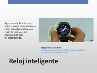 Reloj inteligente
Aparte de dar la hora, este
objeto cumple otras funciones
como llamadas telefónicas y
envío de mensajes sin
necesidad de usar
un smartphone.
Imagen extraída de:
http://elcomercio.pe/visor/1795877/1073042-mwc-2015-cinco-
novedades-mas-impresionantes-noticia
 