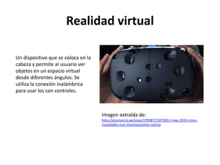 Realidad virtual
Un dispositivo que se coloca en la
cabeza y permite al usuario ver
objetos en un espacio virtual
desde diferentes ángulos. Se
utiliza la conexión inalámbrica
para usar los con controles.
Imagen extraída de:
http://elcomercio.pe/visor/1795877/1073051-mwc-2015-cinco-
novedades-mas-impresionantes-noticia