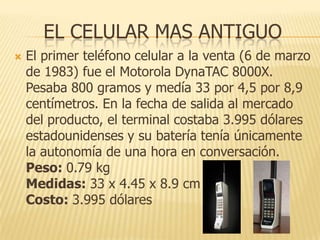 EL CELULAR MAS ANTIGUO


El primer teléfono celular a la venta (6 de marzo
de 1983) fue el Motorola DynaTAC 8000X.
Pesaba 800 gramos y medía 33 por 4,5 por 8,9
centímetros. En la fecha de salida al mercado
del producto, el terminal costaba 3.995 dólares
estadounidenses y su batería tenía únicamente
la autonomía de una hora en conversación.
Peso: 0.79 kg
Medidas: 33 x 4.45 x 8.9 cm
Costo: 3.995 dólares

 
