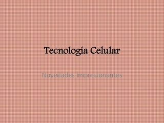 Tecnología Celular
Novedades impresionantes
 