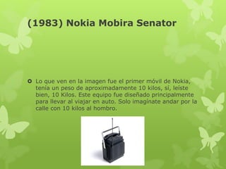 (1983) Nokia Mobira Senator
 Lo que ven en la imagen fue el primer móvil de Nokia,
tenía un peso de aproximadamente 10 kilos, sí, leíste
bien, 10 Kilos. Este equipo fue diseñado principalmente
para llevar al viajar en auto. Solo imagínate andar por la
calle con 10 kilos al hombro.
 