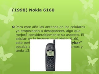 (1998) Nokia 6160
 Para este año las antenas en los celulares
ya empezaban a desaparecer, algo que
mejoró considerablemente su aspecto. El
celular en la imagen es el Nokia 6160,
este perteneció al formato “Candybar”
pesaba aproximadamente 170 gramos y
tenía 13.5 cm de diametro.
 