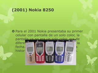 (2001) Nokia 8250
 Para el 2001 Nokia presentaba su primer
celular con pantalla de un solo color, la
pantalla ya no era un solo color, era de
diferentes colores, fue la locura para la
fecha. El Nokia 8250 dividió en dos la
historia de los celulares para ese año.
 