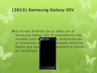 (2013) Samsung Galaxy SIV
 El mundo Android da un salto con el
Samsung Galaxy SIV El smartphone más
vendido para el 2013, sus características
lo convierten en el más deseado entre los
Geeks que buscan tener siempre lo último
en tecnología.
 