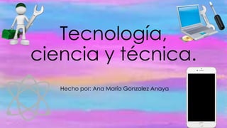 Tecnología,
ciencia y técnica.
Hecho por: Ana María Gonzalez Anaya
 
