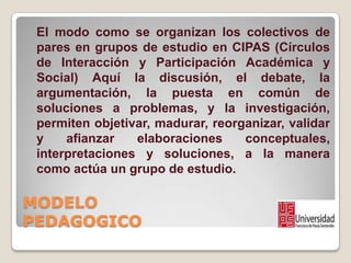 MODELO
PEDAGOGICO
El modo como se organizan los colectivos de
pares en grupos de estudio en CIPAS (Círculos
de Interacción...