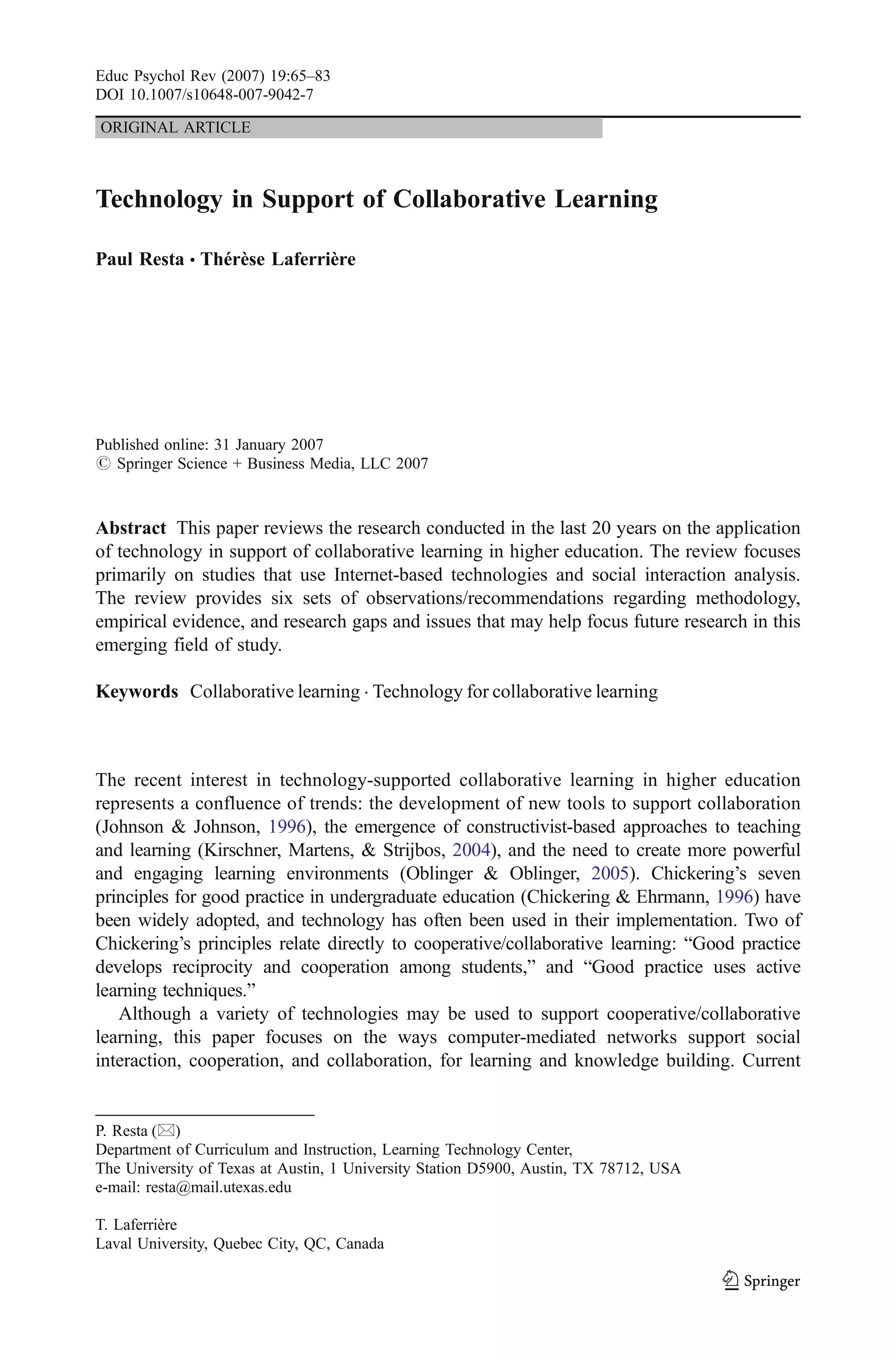 Educ Psychol Rev (2007) 19:65–83
DOI 10.1007/s10648-007-9042-7

ORIGINAL ARTICLE



Technology in Support of Collaborative Learning

Paul Resta & Thérèse Laferrière




Published online: 31 January 2007
# Springer Science + Business Media, LLC 2007



Abstract This paper reviews the research conducted in the last 20 years on the application
of technology in support of collaborative learning in higher education. The review focuses
primarily on studies that use Internet-based technologies and social interaction analysis.
The review provides six sets of observations/recommendations regarding methodology,
empirical evidence, and research gaps and issues that may help focus future research in this
emerging field of study.

Keywords Collaborative learning . Technology for collaborative learning



The recent interest in technology-supported collaborative learning in higher education
represents a confluence of trends: the development of new tools to support collaboration
(Johnson & Johnson, 1996), the emergence of constructivist-based approaches to teaching
and learning (Kirschner, Martens, & Strijbos, 2004), and the need to create more powerful
and engaging learning environments (Oblinger & Oblinger, 2005). Chickering’s seven
principles for good practice in undergraduate education (Chickering & Ehrmann, 1996) have
been widely adopted, and technology has often been used in their implementation. Two of
Chickering’s principles relate directly to cooperative/collaborative learning: “Good practice
develops reciprocity and cooperation among students,” and “Good practice uses active
learning techniques.”
   Although a variety of technologies may be used to support cooperative/collaborative
learning, this paper focuses on the ways computer-mediated networks support social
interaction, cooperation, and collaboration, for learning and knowledge building. Current


P. Resta (*)
Department of Curriculum and Instruction, Learning Technology Center,
The University of Texas at Austin, 1 University Station D5900, Austin, TX 78712, USA
e-mail: resta@mail.utexas.edu

T. Laferrière
Laval University, Quebec City, QC, Canada
 