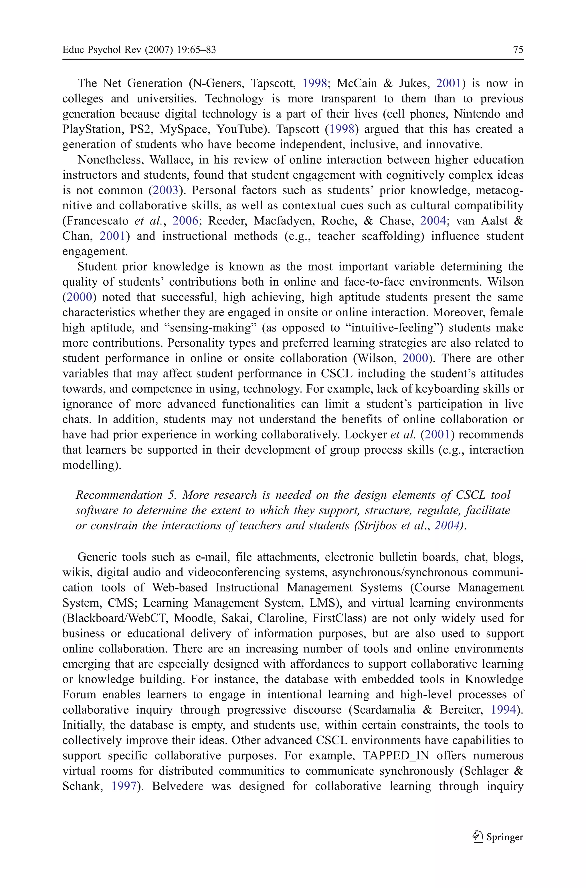 Educ Psychol Rev (2007) 19:65–83                                                            75


   The Net Generation (N-Geners, Tapscott, 1998; McCain & Jukes, 2001) is now in
colleges and universities. Technology is more transparent to them than to previous
generation because digital technology is a part of their lives (cell phones, Nintendo and
PlayStation, PS2, MySpace, YouTube). Tapscott (1998) argued that this has created a
generation of students who have become independent, inclusive, and innovative.
   Nonetheless, Wallace, in his review of online interaction between higher education
instructors and students, found that student engagement with cognitively complex ideas
is not common (2003). Personal factors such as students’ prior knowledge, metacog-
nitive and collaborative skills, as well as contextual cues such as cultural compatibility
(Francescato et al., 2006; Reeder, Macfadyen, Roche, & Chase, 2004; van Aalst &
Chan, 2001) and instructional methods (e.g., teacher scaffolding) influence student
engagement.
   Student prior knowledge is known as the most important variable determining the
quality of students’ contributions both in online and face-to-face environments. Wilson
(2000) noted that successful, high achieving, high aptitude students present the same
characteristics whether they are engaged in onsite or online interaction. Moreover, female
high aptitude, and “sensing-making” (as opposed to “intuitive-feeling”) students make
more contributions. Personality types and preferred learning strategies are also related to
student performance in online or onsite collaboration (Wilson, 2000). There are other
variables that may affect student performance in CSCL including the student’s attitudes
towards, and competence in using, technology. For example, lack of keyboarding skills or
ignorance of more advanced functionalities can limit a student’s participation in live
chats. In addition, students may not understand the benefits of online collaboration or
have had prior experience in working collaboratively. Lockyer et al. (2001) recommends
that learners be supported in their development of group process skills (e.g., interaction
modelling).

  Recommendation 5. More research is needed on the design elements of CSCL tool
  software to determine the extent to which they support, structure, regulate, facilitate
  or constrain the interactions of teachers and students (Strijbos et al., 2004).

   Generic tools such as e-mail, file attachments, electronic bulletin boards, chat, blogs,
wikis, digital audio and videoconferencing systems, asynchronous/synchronous communi-
cation tools of Web-based Instructional Management Systems (Course Management
System, CMS; Learning Management System, LMS), and virtual learning environments
(Blackboard/WebCT, Moodle, Sakai, Claroline, FirstClass) are not only widely used for
business or educational delivery of information purposes, but are also used to support
online collaboration. There are an increasing number of tools and online environments
emerging that are especially designed with affordances to support collaborative learning
or knowledge building. For instance, the database with embedded tools in Knowledge
Forum enables learners to engage in intentional learning and high-level processes of
collaborative inquiry through progressive discourse (Scardamalia & Bereiter, 1994).
Initially, the database is empty, and students use, within certain constraints, the tools to
collectively improve their ideas. Other advanced CSCL environments have capabilities to
support specific collaborative purposes. For example, TAPPED_IN offers numerous
virtual rooms for distributed communities to communicate synchronously (Schlager &
Schank, 1997). Belvedere was designed for collaborative learning through inquiry
 