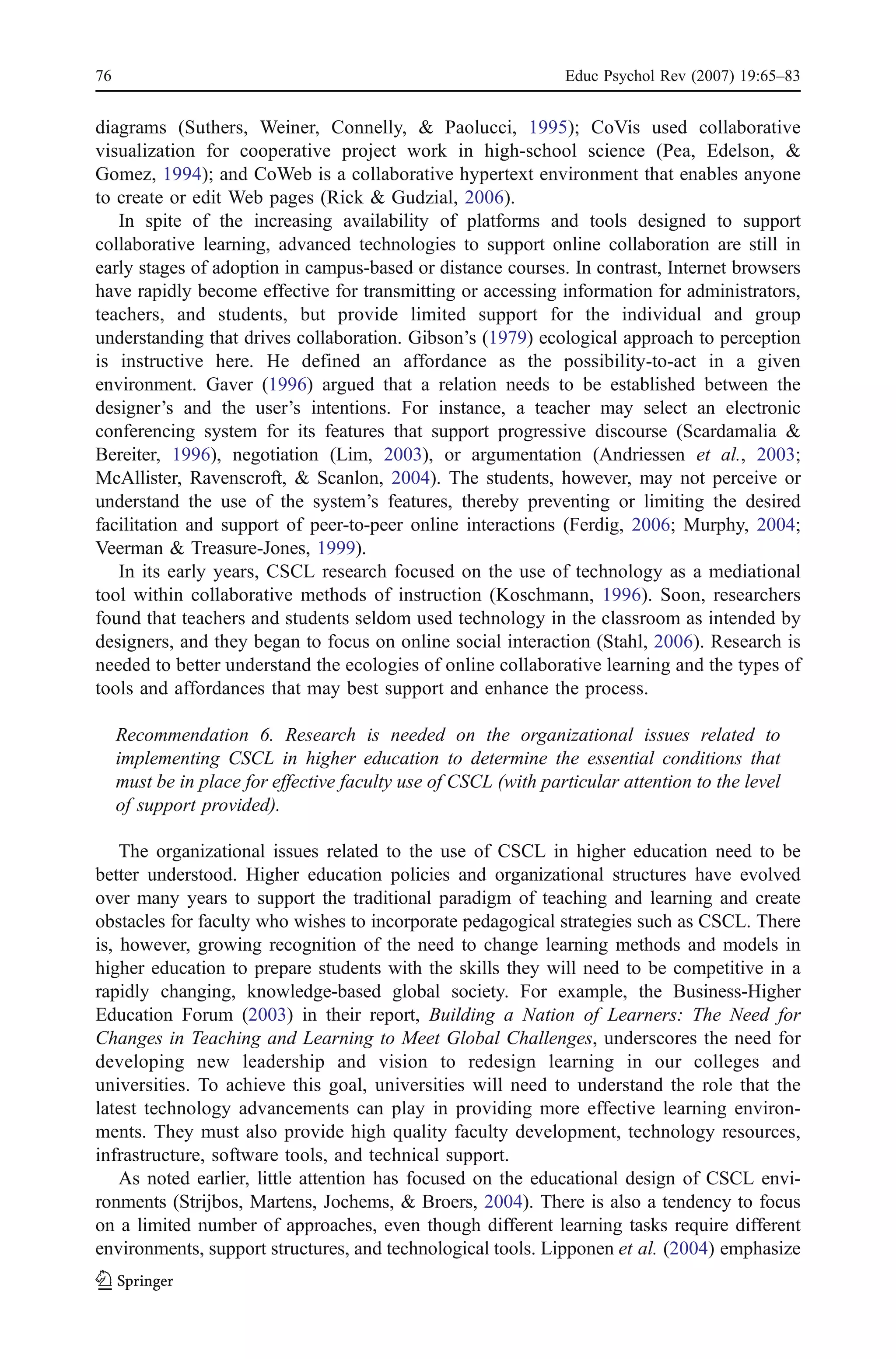 76                                                               Educ Psychol Rev (2007) 19:65–83


diagrams (Suthers, Weiner, Connelly, & Paolucci, 1995); CoVis used collaborative
visualization for cooperative project work in high-school science (Pea, Edelson, &
Gomez, 1994); and CoWeb is a collaborative hypertext environment that enables anyone
to create or edit Web pages (Rick & Gudzial, 2006).
   In spite of the increasing availability of platforms and tools designed to support
collaborative learning, advanced technologies to support online collaboration are still in
early stages of adoption in campus-based or distance courses. In contrast, Internet browsers
have rapidly become effective for transmitting or accessing information for administrators,
teachers, and students, but provide limited support for the individual and group
understanding that drives collaboration. Gibson’s (1979) ecological approach to perception
is instructive here. He defined an affordance as the possibility-to-act in a given
environment. Gaver (1996) argued that a relation needs to be established between the
designer’s and the user’s intentions. For instance, a teacher may select an electronic
conferencing system for its features that support progressive discourse (Scardamalia &
Bereiter, 1996), negotiation (Lim, 2003), or argumentation (Andriessen et al., 2003;
McAllister, Ravenscroft, & Scanlon, 2004). The students, however, may not perceive or
understand the use of the system’s features, thereby preventing or limiting the desired
facilitation and support of peer-to-peer online interactions (Ferdig, 2006; Murphy, 2004;
Veerman & Treasure-Jones, 1999).
   In its early years, CSCL research focused on the use of technology as a mediational
tool within collaborative methods of instruction (Koschmann, 1996). Soon, researchers
found that teachers and students seldom used technology in the classroom as intended by
designers, and they began to focus on online social interaction (Stahl, 2006). Research is
needed to better understand the ecologies of online collaborative learning and the types of
tools and affordances that may best support and enhance the process.

     Recommendation 6. Research is needed on the organizational issues related to
     implementing CSCL in higher education to determine the essential conditions that
     must be in place for effective faculty use of CSCL (with particular attention to the level
     of support provided).

    The organizational issues related to the use of CSCL in higher education need to be
better understood. Higher education policies and organizational structures have evolved
over many years to support the traditional paradigm of teaching and learning and create
obstacles for faculty who wishes to incorporate pedagogical strategies such as CSCL. There
is, however, growing recognition of the need to change learning methods and models in
higher education to prepare students with the skills they will need to be competitive in a
rapidly changing, knowledge-based global society. For example, the Business-Higher
Education Forum (2003) in their report, Building a Nation of Learners: The Need for
Changes in Teaching and Learning to Meet Global Challenges, underscores the need for
developing new leadership and vision to redesign learning in our colleges and
universities. To achieve this goal, universities will need to understand the role that the
latest technology advancements can play in providing more effective learning environ-
ments. They must also provide high quality faculty development, technology resources,
infrastructure, software tools, and technical support.
    As noted earlier, little attention has focused on the educational design of CSCL envi-
ronments (Strijbos, Martens, Jochems, & Broers, 2004). There is also a tendency to focus
on a limited number of approaches, even though different learning tasks require different
environments, support structures, and technological tools. Lipponen et al. (2004) emphasize
 