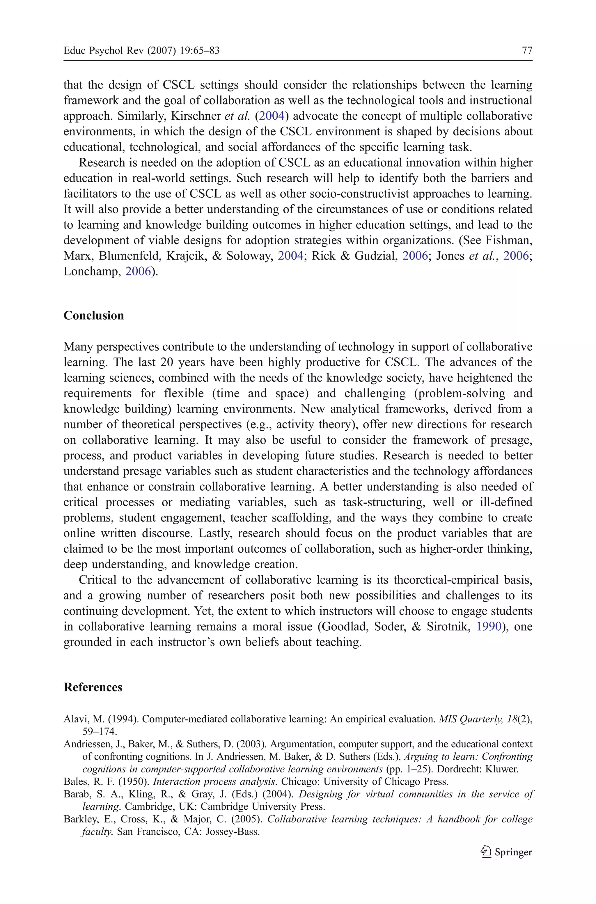 Educ Psychol Rev (2007) 19:65–83                                                                          77


that the design of CSCL settings should consider the relationships between the learning
framework and the goal of collaboration as well as the technological tools and instructional
approach. Similarly, Kirschner et al. (2004) advocate the concept of multiple collaborative
environments, in which the design of the CSCL environment is shaped by decisions about
educational, technological, and social affordances of the specific learning task.
   Research is needed on the adoption of CSCL as an educational innovation within higher
education in real-world settings. Such research will help to identify both the barriers and
facilitators to the use of CSCL as well as other socio-constructivist approaches to learning.
It will also provide a better understanding of the circumstances of use or conditions related
to learning and knowledge building outcomes in higher education settings, and lead to the
development of viable designs for adoption strategies within organizations. (See Fishman,
Marx, Blumenfeld, Krajcik, & Soloway, 2004; Rick & Gudzial, 2006; Jones et al., 2006;
Lonchamp, 2006).


Conclusion

Many perspectives contribute to the understanding of technology in support of collaborative
learning. The last 20 years have been highly productive for CSCL. The advances of the
learning sciences, combined with the needs of the knowledge society, have heightened the
requirements for flexible (time and space) and challenging (problem-solving and
knowledge building) learning environments. New analytical frameworks, derived from a
number of theoretical perspectives (e.g., activity theory), offer new directions for research
on collaborative learning. It may also be useful to consider the framework of presage,
process, and product variables in developing future studies. Research is needed to better
understand presage variables such as student characteristics and the technology affordances
that enhance or constrain collaborative learning. A better understanding is also needed of
critical processes or mediating variables, such as task-structuring, well or ill-defined
problems, student engagement, teacher scaffolding, and the ways they combine to create
online written discourse. Lastly, research should focus on the product variables that are
claimed to be the most important outcomes of collaboration, such as higher-order thinking,
deep understanding, and knowledge creation.
    Critical to the advancement of collaborative learning is its theoretical-empirical basis,
and a growing number of researchers posit both new possibilities and challenges to its
continuing development. Yet, the extent to which instructors will choose to engage students
in collaborative learning remains a moral issue (Goodlad, Soder, & Sirotnik, 1990), one
grounded in each instructor’s own beliefs about teaching.


References

Alavi, M. (1994). Computer-mediated collaborative learning: An empirical evaluation. MIS Quarterly, 18(2),
    59–174.
Andriessen, J., Baker, M., & Suthers, D. (2003). Argumentation, computer support, and the educational context
    of confronting cognitions. In J. Andriessen, M. Baker, & D. Suthers (Eds.), Arguing to learn: Confronting
    cognitions in computer-supported collaborative learning environments (pp. 1–25). Dordrecht: Kluwer.
Bales, R. F. (1950). Interaction process analysis. Chicago: University of Chicago Press.
Barab, S. A., Kling, R., & Gray, J. (Eds.) (2004). Designing for virtual communities in the service of
    learning. Cambridge, UK: Cambridge University Press.
Barkley, E., Cross, K., & Major, C. (2005). Collaborative learning techniques: A handbook for college
    faculty. San Francisco, CA: Jossey-Bass.
 