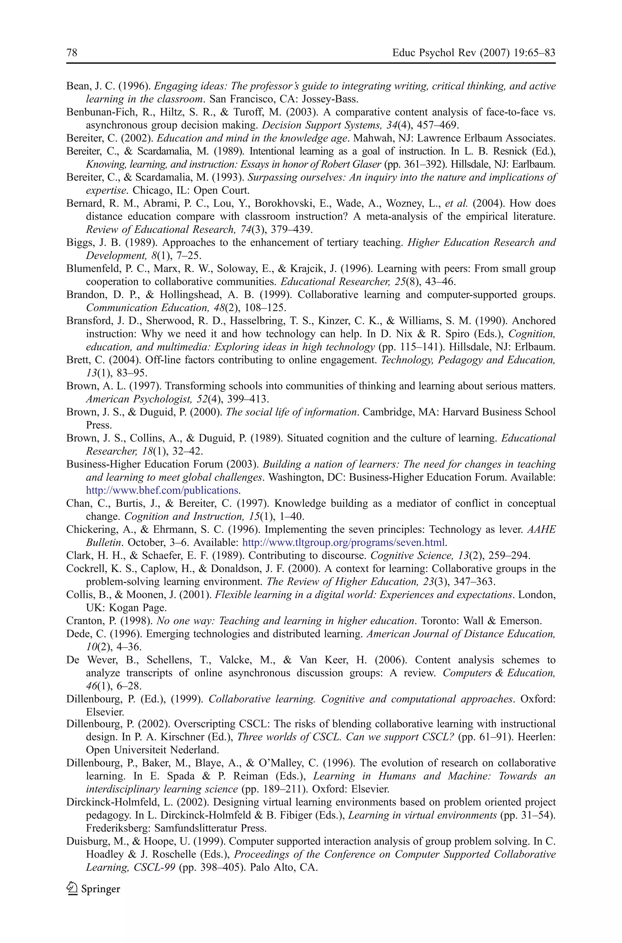 78                                                                         Educ Psychol Rev (2007) 19:65–83

Bean, J. C. (1996). Engaging ideas: The professor’s guide to integrating writing, critical thinking, and active
     learning in the classroom. San Francisco, CA: Jossey-Bass.
Benbunan-Fich, R., Hiltz, S. R., & Turoff, M. (2003). A comparative content analysis of face-to-face vs.
     asynchronous group decision making. Decision Support Systems, 34(4), 457–469.
Bereiter, C. (2002). Education and mind in the knowledge age. Mahwah, NJ: Lawrence Erlbaum Associates.
Bereiter, C., & Scardamalia, M. (1989). Intentional learning as a goal of instruction. In L. B. Resnick (Ed.),
     Knowing, learning, and instruction: Essays in honor of Robert Glaser (pp. 361–392). Hillsdale, NJ: Earlbaum.
Bereiter, C., & Scardamalia, M. (1993). Surpassing ourselves: An inquiry into the nature and implications of
     expertise. Chicago, IL: Open Court.
Bernard, R. M., Abrami, P. C., Lou, Y., Borokhovski, E., Wade, A., Wozney, L., et al. (2004). How does
     distance education compare with classroom instruction? A meta-analysis of the empirical literature.
     Review of Educational Research, 74(3), 379–439.
Biggs, J. B. (1989). Approaches to the enhancement of tertiary teaching. Higher Education Research and
     Development, 8(1), 7–25.
Blumenfeld, P. C., Marx, R. W., Soloway, E., & Krajcik, J. (1996). Learning with peers: From small group
     cooperation to collaborative communities. Educational Researcher, 25(8), 43–46.
Brandon, D. P., & Hollingshead, A. B. (1999). Collaborative learning and computer-supported groups.
     Communication Education, 48(2), 108–125.
Bransford, J. D., Sherwood, R. D., Hasselbring, T. S., Kinzer, C. K., & Williams, S. M. (1990). Anchored
     instruction: Why we need it and how technology can help. In D. Nix & R. Spiro (Eds.), Cognition,
     education, and multimedia: Exploring ideas in high technology (pp. 115–141). Hillsdale, NJ: Erlbaum.
Brett, C. (2004). Off-line factors contributing to online engagement. Technology, Pedagogy and Education,
     13(1), 83–95.
Brown, A. L. (1997). Transforming schools into communities of thinking and learning about serious matters.
     American Psychologist, 52(4), 399–413.
Brown, J. S., & Duguid, P. (2000). The social life of information. Cambridge, MA: Harvard Business School
     Press.
Brown, J. S., Collins, A., & Duguid, P. (1989). Situated cognition and the culture of learning. Educational
     Researcher, 18(1), 32–42.
Business-Higher Education Forum (2003). Building a nation of learners: The need for changes in teaching
     and learning to meet global challenges. Washington, DC: Business-Higher Education Forum. Available:
     http://www.bhef.com/publications.
Chan, C., Burtis, J., & Bereiter, C. (1997). Knowledge building as a mediator of conflict in conceptual
     change. Cognition and Instruction, 15(1), 1–40.
Chickering, A., & Ehrmann, S. C. (1996). Implementing the seven principles: Technology as lever. AAHE
     Bulletin. October, 3–6. Available: http://www.tltgroup.org/programs/seven.html.
Clark, H. H., & Schaefer, E. F. (1989). Contributing to discourse. Cognitive Science, 13(2), 259–294.
Cockrell, K. S., Caplow, H., & Donaldson, J. F. (2000). A context for learning: Collaborative groups in the
     problem-solving learning environment. The Review of Higher Education, 23(3), 347–363.
Collis, B., & Moonen, J. (2001). Flexible learning in a digital world: Experiences and expectations. London,
     UK: Kogan Page.
Cranton, P. (1998). No one way: Teaching and learning in higher education. Toronto: Wall & Emerson.
Dede, C. (1996). Emerging technologies and distributed learning. American Journal of Distance Education,
     10(2), 4–36.
De Wever, B., Schellens, T., Valcke, M., & Van Keer, H. (2006). Content analysis schemes to
     analyze transcripts of online asynchronous discussion groups: A review. Computers & Education,
     46(1), 6–28.
Dillenbourg, P. (Ed.), (1999). Collaborative learning. Cognitive and computational approaches. Oxford:
     Elsevier.
Dillenbourg, P. (2002). Overscripting CSCL: The risks of blending collaborative learning with instructional
     design. In P. A. Kirschner (Ed.), Three worlds of CSCL. Can we support CSCL? (pp. 61–91). Heerlen:
     Open Universiteit Nederland.
Dillenbourg, P., Baker, M., Blaye, A., & O’Malley, C. (1996). The evolution of research on collaborative
     learning. In E. Spada & P. Reiman (Eds.), Learning in Humans and Machine: Towards an
     interdisciplinary learning science (pp. 189–211). Oxford: Elsevier.
Dirckinck-Holmfeld, L. (2002). Designing virtual learning environments based on problem oriented project
     pedagogy. In L. Dirckinck-Holmfeld & B. Fibiger (Eds.), Learning in virtual environments (pp. 31–54).
     Frederiksberg: Samfundslitteratur Press.
Duisburg, M., & Hoope, U. (1999). Computer supported interaction analysis of group problem solving. In C.
     Hoadley & J. Roschelle (Eds.), Proceedings of the Conference on Computer Supported Collaborative
     Learning, CSCL-99 (pp. 398–405). Palo Alto, CA.
 