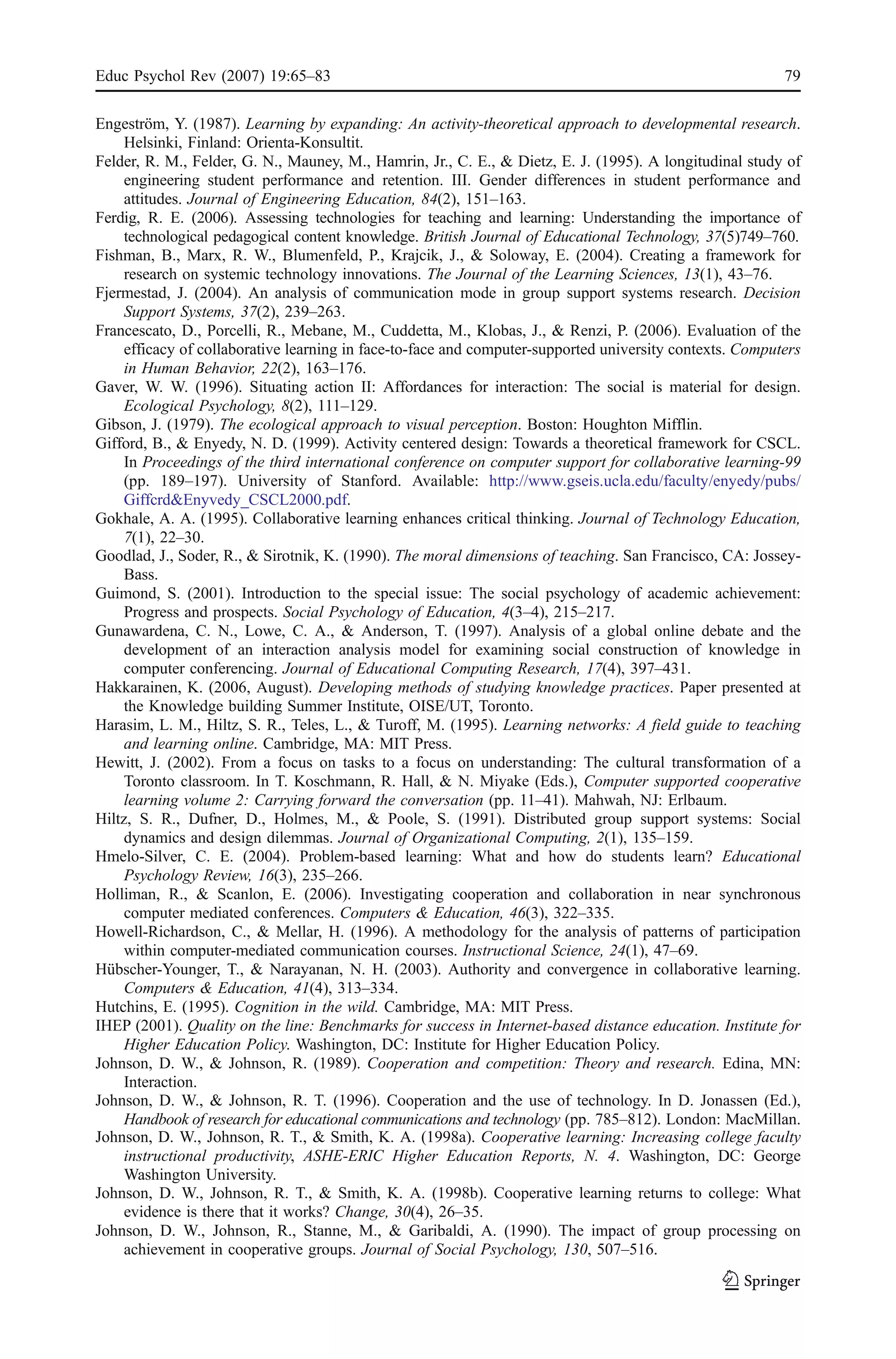 Educ Psychol Rev (2007) 19:65–83                                                                          79

Engeström, Y. (1987). Learning by expanding: An activity-theoretical approach to developmental research.
     Helsinki, Finland: Orienta-Konsultit.
Felder, R. M., Felder, G. N., Mauney, M., Hamrin, Jr., C. E., & Dietz, E. J. (1995). A longitudinal study of
     engineering student performance and retention. III. Gender differences in student performance and
     attitudes. Journal of Engineering Education, 84(2), 151–163.
Ferdig, R. E. (2006). Assessing technologies for teaching and learning: Understanding the importance of
     technological pedagogical content knowledge. British Journal of Educational Technology, 37(5)749–760.
Fishman, B., Marx, R. W., Blumenfeld, P., Krajcik, J., & Soloway, E. (2004). Creating a framework for
     research on systemic technology innovations. The Journal of the Learning Sciences, 13(1), 43–76.
Fjermestad, J. (2004). An analysis of communication mode in group support systems research. Decision
     Support Systems, 37(2), 239–263.
Francescato, D., Porcelli, R., Mebane, M., Cuddetta, M., Klobas, J., & Renzi, P. (2006). Evaluation of the
     efficacy of collaborative learning in face-to-face and computer-supported university contexts. Computers
     in Human Behavior, 22(2), 163–176.
Gaver, W. W. (1996). Situating action II: Affordances for interaction: The social is material for design.
     Ecological Psychology, 8(2), 111–129.
Gibson, J. (1979). The ecological approach to visual perception. Boston: Houghton Mifflin.
Gifford, B., & Enyedy, N. D. (1999). Activity centered design: Towards a theoretical framework for CSCL.
     In Proceedings of the third international conference on computer support for collaborative learning-99
     (pp. 189–197). University of Stanford. Available: http://www.gseis.ucla.edu/faculty/enyedy/pubs/
     Giffcrd&Enyvedy_CSCL2000.pdf.
Gokhale, A. A. (1995). Collaborative learning enhances critical thinking. Journal of Technology Education,
     7(1), 22–30.
Goodlad, J., Soder, R., & Sirotnik, K. (1990). The moral dimensions of teaching. San Francisco, CA: Jossey-
     Bass.
Guimond, S. (2001). Introduction to the special issue: The social psychology of academic achievement:
     Progress and prospects. Social Psychology of Education, 4(3–4), 215–217.
Gunawardena, C. N., Lowe, C. A., & Anderson, T. (1997). Analysis of a global online debate and the
     development of an interaction analysis model for examining social construction of knowledge in
     computer conferencing. Journal of Educational Computing Research, 17(4), 397–431.
Hakkarainen, K. (2006, August). Developing methods of studying knowledge practices. Paper presented at
     the Knowledge building Summer Institute, OISE/UT, Toronto.
Harasim, L. M., Hiltz, S. R., Teles, L., & Turoff, M. (1995). Learning networks: A field guide to teaching
     and learning online. Cambridge, MA: MIT Press.
Hewitt, J. (2002). From a focus on tasks to a focus on understanding: The cultural transformation of a
     Toronto classroom. In T. Koschmann, R. Hall, & N. Miyake (Eds.), Computer supported cooperative
     learning volume 2: Carrying forward the conversation (pp. 11–41). Mahwah, NJ: Erlbaum.
Hiltz, S. R., Dufner, D., Holmes, M., & Poole, S. (1991). Distributed group support systems: Social
     dynamics and design dilemmas. Journal of Organizational Computing, 2(1), 135–159.
Hmelo-Silver, C. E. (2004). Problem-based learning: What and how do students learn? Educational
     Psychology Review, 16(3), 235–266.
Holliman, R., & Scanlon, E. (2006). Investigating cooperation and collaboration in near synchronous
     computer mediated conferences. Computers & Education, 46(3), 322–335.
Howell-Richardson, C., & Mellar, H. (1996). A methodology for the analysis of patterns of participation
     within computer-mediated communication courses. Instructional Science, 24(1), 47–69.
Hübscher-Younger, T., & Narayanan, N. H. (2003). Authority and convergence in collaborative learning.
     Computers & Education, 41(4), 313–334.
Hutchins, E. (1995). Cognition in the wild. Cambridge, MA: MIT Press.
IHEP (2001). Quality on the line: Benchmarks for success in Internet-based distance education. Institute for
     Higher Education Policy. Washington, DC: Institute for Higher Education Policy.
Johnson, D. W., & Johnson, R. (1989). Cooperation and competition: Theory and research. Edina, MN:
     Interaction.
Johnson, D. W., & Johnson, R. T. (1996). Cooperation and the use of technology. In D. Jonassen (Ed.),
     Handbook of research for educational communications and technology (pp. 785–812). London: MacMillan.
Johnson, D. W., Johnson, R. T., & Smith, K. A. (1998a). Cooperative learning: Increasing college faculty
     instructional productivity, ASHE-ERIC Higher Education Reports, N. 4. Washington, DC: George
     Washington University.
Johnson, D. W., Johnson, R. T., & Smith, K. A. (1998b). Cooperative learning returns to college: What
     evidence is there that it works? Change, 30(4), 26–35.
Johnson, D. W., Johnson, R., Stanne, M., & Garibaldi, A. (1990). The impact of group processing on
     achievement in cooperative groups. Journal of Social Psychology, 130, 507–516.
 