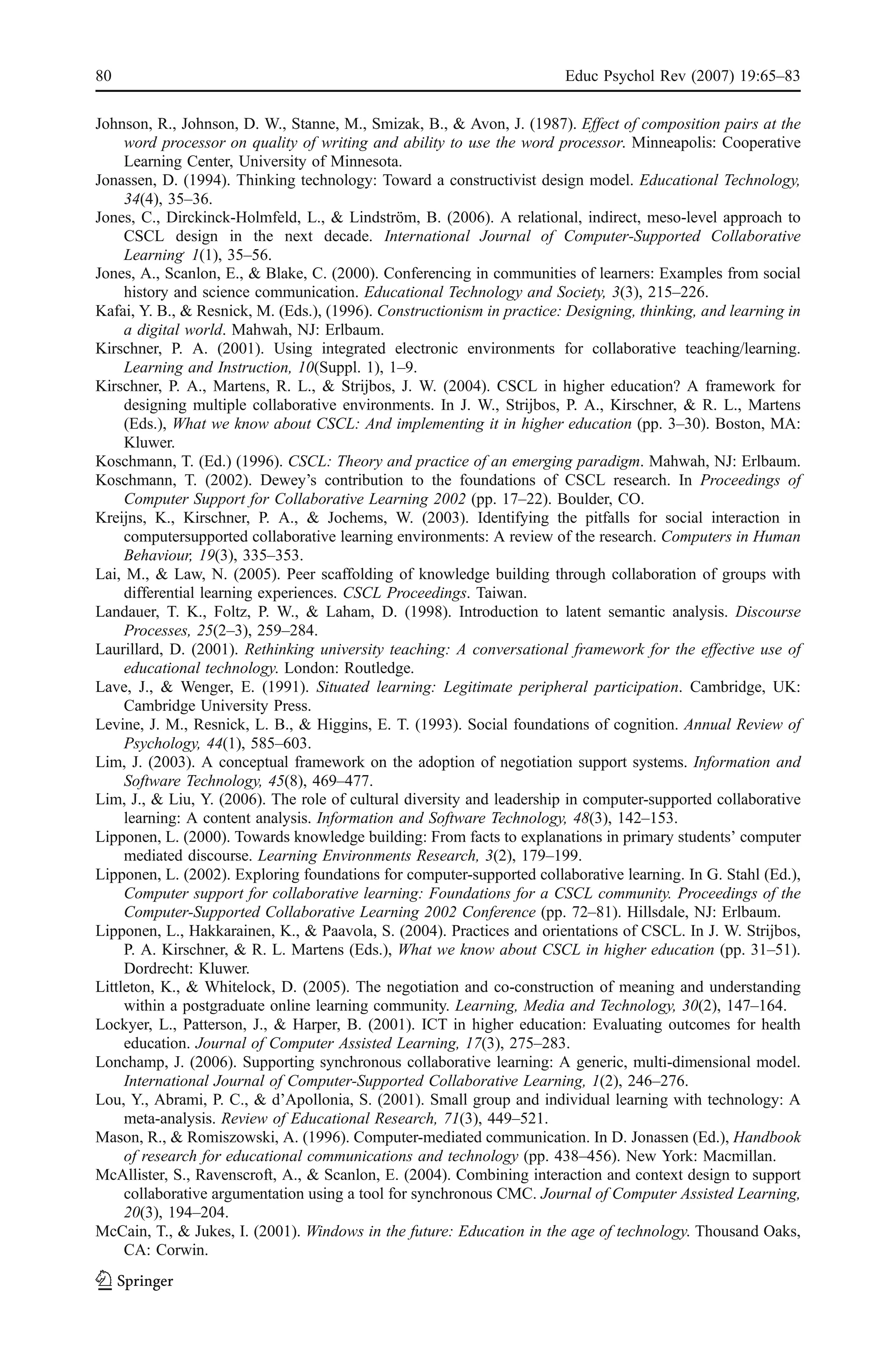 80                                                                      Educ Psychol Rev (2007) 19:65–83

Johnson, R., Johnson, D. W., Stanne, M., Smizak, B., & Avon, J. (1987). Effect of composition pairs at the
     word processor on quality of writing and ability to use the word processor. Minneapolis: Cooperative
     Learning Center, University of Minnesota.
Jonassen, D. (1994). Thinking technology: Toward a constructivist design model. Educational Technology,
     34(4), 35–36.
Jones, C., Dirckinck-Holmfeld, L., & Lindström, B. (2006). A relational, indirect, meso-level approach to
     CSCL design in the next decade. International Journal of Computer-Supported Collaborative
     Learning, 1(1), 35–56.
Jones, A., Scanlon, E., & Blake, C. (2000). Conferencing in communities of learners: Examples from social
     history and science communication. Educational Technology and Society, 3(3), 215–226.
Kafai, Y. B., & Resnick, M. (Eds.), (1996). Constructionism in practice: Designing, thinking, and learning in
     a digital world. Mahwah, NJ: Erlbaum.
Kirschner, P. A. (2001). Using integrated electronic environments for collaborative teaching/learning.
     Learning and Instruction, 10(Suppl. 1), 1–9.
Kirschner, P. A., Martens, R. L., & Strijbos, J. W. (2004). CSCL in higher education? A framework for
     designing multiple collaborative environments. In J. W., Strijbos, P. A., Kirschner, & R. L., Martens
     (Eds.), What we know about CSCL: And implementing it in higher education (pp. 3–30). Boston, MA:
     Kluwer.
Koschmann, T. (Ed.) (1996). CSCL: Theory and practice of an emerging paradigm. Mahwah, NJ: Erlbaum.
Koschmann, T. (2002). Dewey’s contribution to the foundations of CSCL research. In Proceedings of
     Computer Support for Collaborative Learning 2002 (pp. 17–22). Boulder, CO.
Kreijns, K., Kirschner, P. A., & Jochems, W. (2003). Identifying the pitfalls for social interaction in
     computersupported collaborative learning environments: A review of the research. Computers in Human
     Behaviour, 19(3), 335–353.
Lai, M., & Law, N. (2005). Peer scaffolding of knowledge building through collaboration of groups with
     differential learning experiences. CSCL Proceedings. Taiwan.
Landauer, T. K., Foltz, P. W., & Laham, D. (1998). Introduction to latent semantic analysis. Discourse
     Processes, 25(2–3), 259–284.
Laurillard, D. (2001). Rethinking university teaching: A conversational framework for the effective use of
     educational technology. London: Routledge.
Lave, J., & Wenger, E. (1991). Situated learning: Legitimate peripheral participation. Cambridge, UK:
     Cambridge University Press.
Levine, J. M., Resnick, L. B., & Higgins, E. T. (1993). Social foundations of cognition. Annual Review of
     Psychology, 44(1), 585–603.
Lim, J. (2003). A conceptual framework on the adoption of negotiation support systems. Information and
     Software Technology, 45(8), 469–477.
Lim, J., & Liu, Y. (2006). The role of cultural diversity and leadership in computer-supported collaborative
     learning: A content analysis. Information and Software Technology, 48(3), 142–153.
Lipponen, L. (2000). Towards knowledge building: From facts to explanations in primary students’ computer
     mediated discourse. Learning Environments Research, 3(2), 179–199.
Lipponen, L. (2002). Exploring foundations for computer-supported collaborative learning. In G. Stahl (Ed.),
     Computer support for collaborative learning: Foundations for a CSCL community. Proceedings of the
     Computer-Supported Collaborative Learning 2002 Conference (pp. 72–81). Hillsdale, NJ: Erlbaum.
Lipponen, L., Hakkarainen, K., & Paavola, S. (2004). Practices and orientations of CSCL. In J. W. Strijbos,
     P. A. Kirschner, & R. L. Martens (Eds.), What we know about CSCL in higher education (pp. 31–51).
     Dordrecht: Kluwer.
Littleton, K., & Whitelock, D. (2005). The negotiation and co-construction of meaning and understanding
     within a postgraduate online learning community. Learning, Media and Technology, 30(2), 147–164.
Lockyer, L., Patterson, J., & Harper, B. (2001). ICT in higher education: Evaluating outcomes for health
     education. Journal of Computer Assisted Learning, 17(3), 275–283.
Lonchamp, J. (2006). Supporting synchronous collaborative learning: A generic, multi-dimensional model.
     International Journal of Computer-Supported Collaborative Learning, 1(2), 246–276.
Lou, Y., Abrami, P. C., & d’Apollonia, S. (2001). Small group and individual learning with technology: A
     meta-analysis. Review of Educational Research, 71(3), 449–521.
Mason, R., & Romiszowski, A. (1996). Computer-mediated communication. In D. Jonassen (Ed.), Handbook
     of research for educational communications and technology (pp. 438–456). New York: Macmillan.
McAllister, S., Ravenscroft, A., & Scanlon, E. (2004). Combining interaction and context design to support
     collaborative argumentation using a tool for synchronous CMC. Journal of Computer Assisted Learning,
     20(3), 194–204.
McCain, T., & Jukes, I. (2001). Windows in the future: Education in the age of technology. Thousand Oaks,
     CA: Corwin.
 