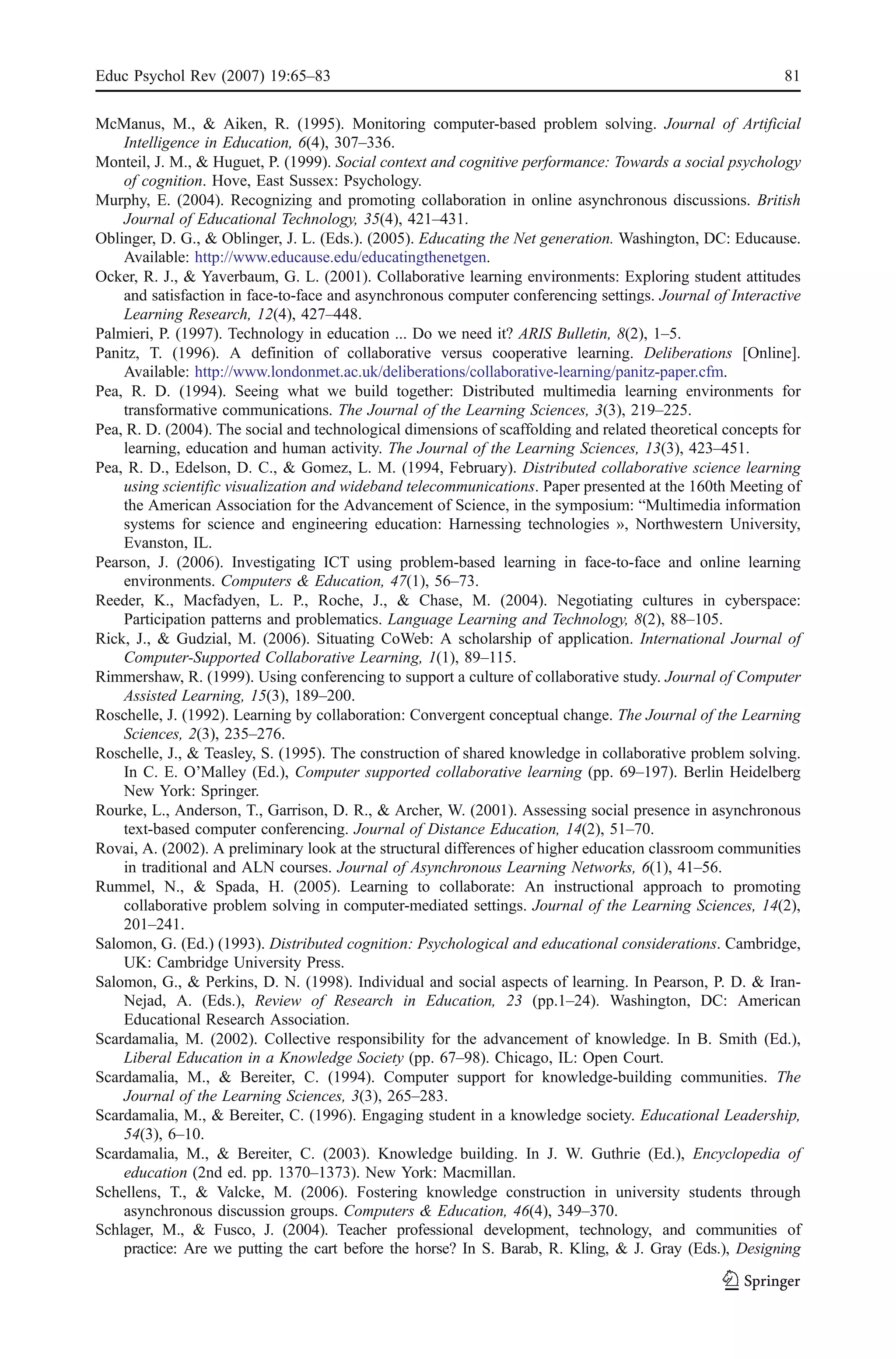 Educ Psychol Rev (2007) 19:65–83                                                                           81

McManus, M., & Aiken, R. (1995). Monitoring computer-based problem solving. Journal of Artificial
    Intelligence in Education, 6(4), 307–336.
Monteil, J. M., & Huguet, P. (1999). Social context and cognitive performance: Towards a social psychology
    of cognition. Hove, East Sussex: Psychology.
Murphy, E. (2004). Recognizing and promoting collaboration in online asynchronous discussions. British
    Journal of Educational Technology, 35(4), 421–431.
Oblinger, D. G., & Oblinger, J. L. (Eds.). (2005). Educating the Net generation. Washington, DC: Educause.
    Available: http://www.educause.edu/educatingthenetgen.
Ocker, R. J., & Yaverbaum, G. L. (2001). Collaborative learning environments: Exploring student attitudes
    and satisfaction in face-to-face and asynchronous computer conferencing settings. Journal of Interactive
    Learning Research, 12(4), 427–448.
Palmieri, P. (1997). Technology in education ... Do we need it? ARIS Bulletin, 8(2), 1–5.
Panitz, T. (1996). A definition of collaborative versus cooperative learning. Deliberations [Online].
    Available: http://www.londonmet.ac.uk/deliberations/collaborative-learning/panitz-paper.cfm.
Pea, R. D. (1994). Seeing what we build together: Distributed multimedia learning environments for
    transformative communications. The Journal of the Learning Sciences, 3(3), 219–225.
Pea, R. D. (2004). The social and technological dimensions of scaffolding and related theoretical concepts for
    learning, education and human activity. The Journal of the Learning Sciences, 13(3), 423–451.
Pea, R. D., Edelson, D. C., & Gomez, L. M. (1994, February). Distributed collaborative science learning
    using scientific visualization and wideband telecommunications. Paper presented at the 160th Meeting of
    the American Association for the Advancement of Science, in the symposium: “Multimedia information
    systems for science and engineering education: Harnessing technologies », Northwestern University,
    Evanston, IL.
Pearson, J. (2006). Investigating ICT using problem-based learning in face-to-face and online learning
    environments. Computers & Education, 47(1), 56–73.
Reeder, K., Macfadyen, L. P., Roche, J., & Chase, M. (2004). Negotiating cultures in cyberspace:
    Participation patterns and problematics. Language Learning and Technology, 8(2), 88–105.
Rick, J., & Gudzial, M. (2006). Situating CoWeb: A scholarship of application. International Journal of
    Computer-Supported Collaborative Learning, 1(1), 89–115.
Rimmershaw, R. (1999). Using conferencing to support a culture of collaborative study. Journal of Computer
    Assisted Learning, 15(3), 189–200.
Roschelle, J. (1992). Learning by collaboration: Convergent conceptual change. The Journal of the Learning
    Sciences, 2(3), 235–276.
Roschelle, J., & Teasley, S. (1995). The construction of shared knowledge in collaborative problem solving.
    In C. E. O’Malley (Ed.), Computer supported collaborative learning (pp. 69–197). Berlin Heidelberg
    New York: Springer.
Rourke, L., Anderson, T., Garrison, D. R., & Archer, W. (2001). Assessing social presence in asynchronous
    text-based computer conferencing. Journal of Distance Education, 14(2), 51–70.
Rovai, A. (2002). A preliminary look at the structural differences of higher education classroom communities
    in traditional and ALN courses. Journal of Asynchronous Learning Networks, 6(1), 41–56.
Rummel, N., & Spada, H. (2005). Learning to collaborate: An instructional approach to promoting
    collaborative problem solving in computer-mediated settings. Journal of the Learning Sciences, 14(2),
    201–241.
Salomon, G. (Ed.) (1993). Distributed cognition: Psychological and educational considerations. Cambridge,
    UK: Cambridge University Press.
Salomon, G., & Perkins, D. N. (1998). Individual and social aspects of learning. In Pearson, P. D. & Iran-
    Nejad, A. (Eds.), Review of Research in Education, 23 (pp.1–24). Washington, DC: American
    Educational Research Association.
Scardamalia, M. (2002). Collective responsibility for the advancement of knowledge. In B. Smith (Ed.),
    Liberal Education in a Knowledge Society (pp. 67–98). Chicago, IL: Open Court.
Scardamalia, M., & Bereiter, C. (1994). Computer support for knowledge-building communities. The
    Journal of the Learning Sciences, 3(3), 265–283.
Scardamalia, M., & Bereiter, C. (1996). Engaging student in a knowledge society. Educational Leadership,
    54(3), 6–10.
Scardamalia, M., & Bereiter, C. (2003). Knowledge building. In J. W. Guthrie (Ed.), Encyclopedia of
    education (2nd ed. pp. 1370–1373). New York: Macmillan.
Schellens, T., & Valcke, M. (2006). Fostering knowledge construction in university students through
    asynchronous discussion groups. Computers & Education, 46(4), 349–370.
Schlager, M., & Fusco, J. (2004). Teacher professional development, technology, and communities of
    practice: Are we putting the cart before the horse? In S. Barab, R. Kling, & J. Gray (Eds.), Designing
 
