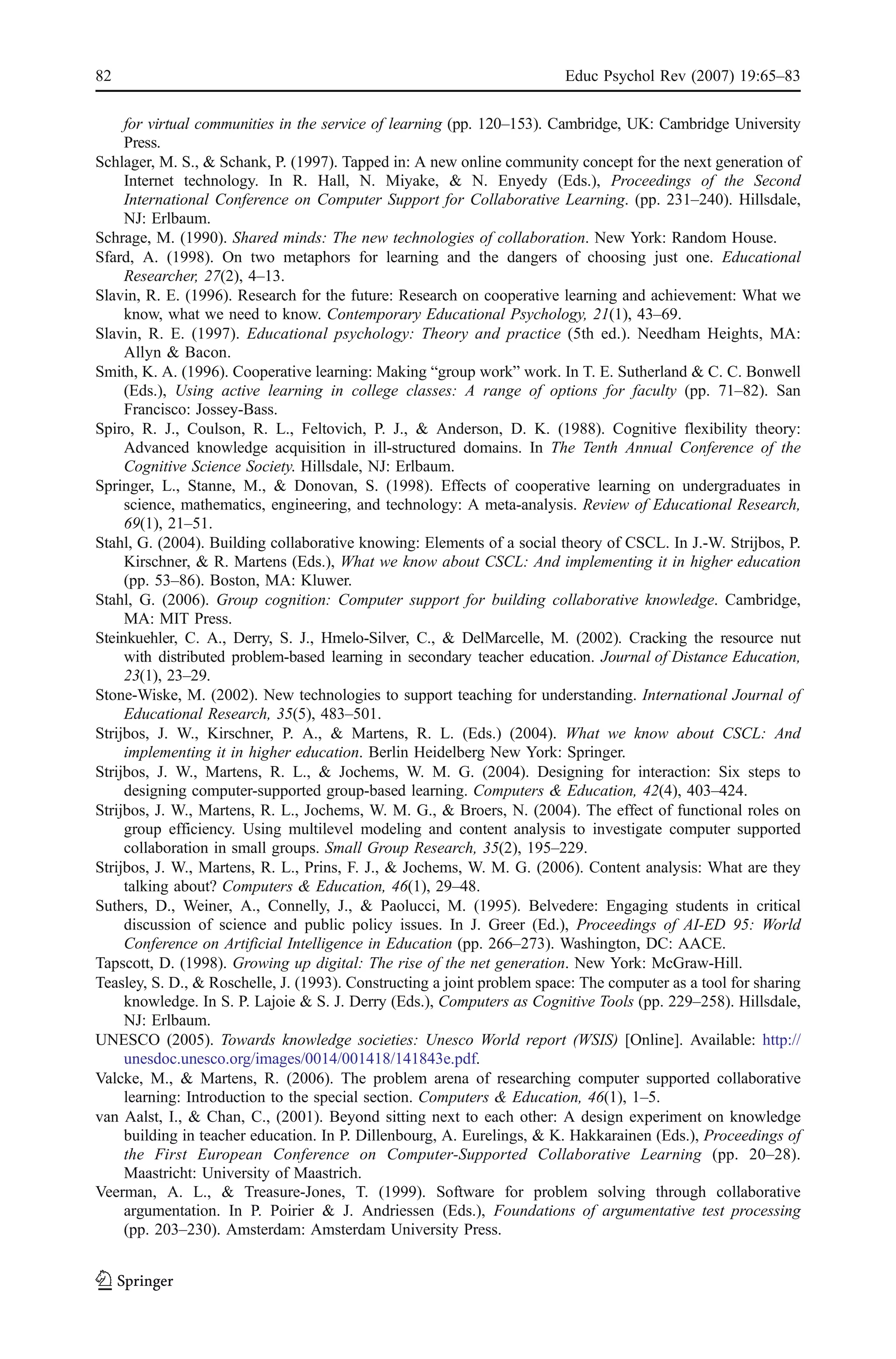 82                                                                       Educ Psychol Rev (2007) 19:65–83

     for virtual communities in the service of learning (pp. 120–153). Cambridge, UK: Cambridge University
     Press.
Schlager, M. S., & Schank, P. (1997). Tapped in: A new online community concept for the next generation of
     Internet technology. In R. Hall, N. Miyake, & N. Enyedy (Eds.), Proceedings of the Second
     International Conference on Computer Support for Collaborative Learning. (pp. 231–240). Hillsdale,
     NJ: Erlbaum.
Schrage, M. (1990). Shared minds: The new technologies of collaboration. New York: Random House.
Sfard, A. (1998). On two metaphors for learning and the dangers of choosing just one. Educational
     Researcher, 27(2), 4–13.
Slavin, R. E. (1996). Research for the future: Research on cooperative learning and achievement: What we
     know, what we need to know. Contemporary Educational Psychology, 21(1), 43–69.
Slavin, R. E. (1997). Educational psychology: Theory and practice (5th ed.). Needham Heights, MA:
     Allyn & Bacon.
Smith, K. A. (1996). Cooperative learning: Making “group work” work. In T. E. Sutherland & C. C. Bonwell
     (Eds.), Using active learning in college classes: A range of options for faculty (pp. 71–82). San
     Francisco: Jossey-Bass.
Spiro, R. J., Coulson, R. L., Feltovich, P. J., & Anderson, D. K. (1988). Cognitive flexibility theory:
     Advanced knowledge acquisition in ill-structured domains. In The Tenth Annual Conference of the
     Cognitive Science Society. Hillsdale, NJ: Erlbaum.
Springer, L., Stanne, M., & Donovan, S. (1998). Effects of cooperative learning on undergraduates in
     science, mathematics, engineering, and technology: A meta-analysis. Review of Educational Research,
     69(1), 21–51.
Stahl, G. (2004). Building collaborative knowing: Elements of a social theory of CSCL. In J.-W. Strijbos, P.
     Kirschner, & R. Martens (Eds.), What we know about CSCL: And implementing it in higher education
     (pp. 53–86). Boston, MA: Kluwer.
Stahl, G. (2006). Group cognition: Computer support for building collaborative knowledge. Cambridge,
     MA: MIT Press.
Steinkuehler, C. A., Derry, S. J., Hmelo-Silver, C., & DelMarcelle, M. (2002). Cracking the resource nut
     with distributed problem-based learning in secondary teacher education. Journal of Distance Education,
     23(1), 23–29.
Stone-Wiske, M. (2002). New technologies to support teaching for understanding. International Journal of
     Educational Research, 35(5), 483–501.
Strijbos, J. W., Kirschner, P. A., & Martens, R. L. (Eds.) (2004). What we know about CSCL: And
     implementing it in higher education. Berlin Heidelberg New York: Springer.
Strijbos, J. W., Martens, R. L., & Jochems, W. M. G. (2004). Designing for interaction: Six steps to
     designing computer-supported group-based learning. Computers & Education, 42(4), 403–424.
Strijbos, J. W., Martens, R. L., Jochems, W. M. G., & Broers, N. (2004). The effect of functional roles on
     group efficiency. Using multilevel modeling and content analysis to investigate computer supported
     collaboration in small groups. Small Group Research, 35(2), 195–229.
Strijbos, J. W., Martens, R. L., Prins, F. J., & Jochems, W. M. G. (2006). Content analysis: What are they
     talking about? Computers & Education, 46(1), 29–48.
Suthers, D., Weiner, A., Connelly, J., & Paolucci, M. (1995). Belvedere: Engaging students in critical
     discussion of science and public policy issues. In J. Greer (Ed.), Proceedings of AI-ED 95: World
     Conference on Artificial Intelligence in Education (pp. 266–273). Washington, DC: AACE.
Tapscott, D. (1998). Growing up digital: The rise of the net generation. New York: McGraw-Hill.
Teasley, S. D., & Roschelle, J. (1993). Constructing a joint problem space: The computer as a tool for sharing
     knowledge. In S. P. Lajoie & S. J. Derry (Eds.), Computers as Cognitive Tools (pp. 229–258). Hillsdale,
     NJ: Erlbaum.
UNESCO (2005). Towards knowledge societies: Unesco World report (WSIS) [Online]. Available: http://
     unesdoc.unesco.org/images/0014/001418/141843e.pdf.
Valcke, M., & Martens, R. (2006). The problem arena of researching computer supported collaborative
     learning: Introduction to the special section. Computers & Education, 46(1), 1–5.
van Aalst, I., & Chan, C., (2001). Beyond sitting next to each other: A design experiment on knowledge
     building in teacher education. In P. Dillenbourg, A. Eurelings, & K. Hakkarainen (Eds.), Proceedings of
     the First European Conference on Computer-Supported Collaborative Learning (pp. 20–28).
     Maastricht: University of Maastrich.
Veerman, A. L., & Treasure-Jones, T. (1999). Software for problem solving through collaborative
     argumentation. In P. Poirier & J. Andriessen (Eds.), Foundations of argumentative test processing
     (pp. 203–230). Amsterdam: Amsterdam University Press.
 