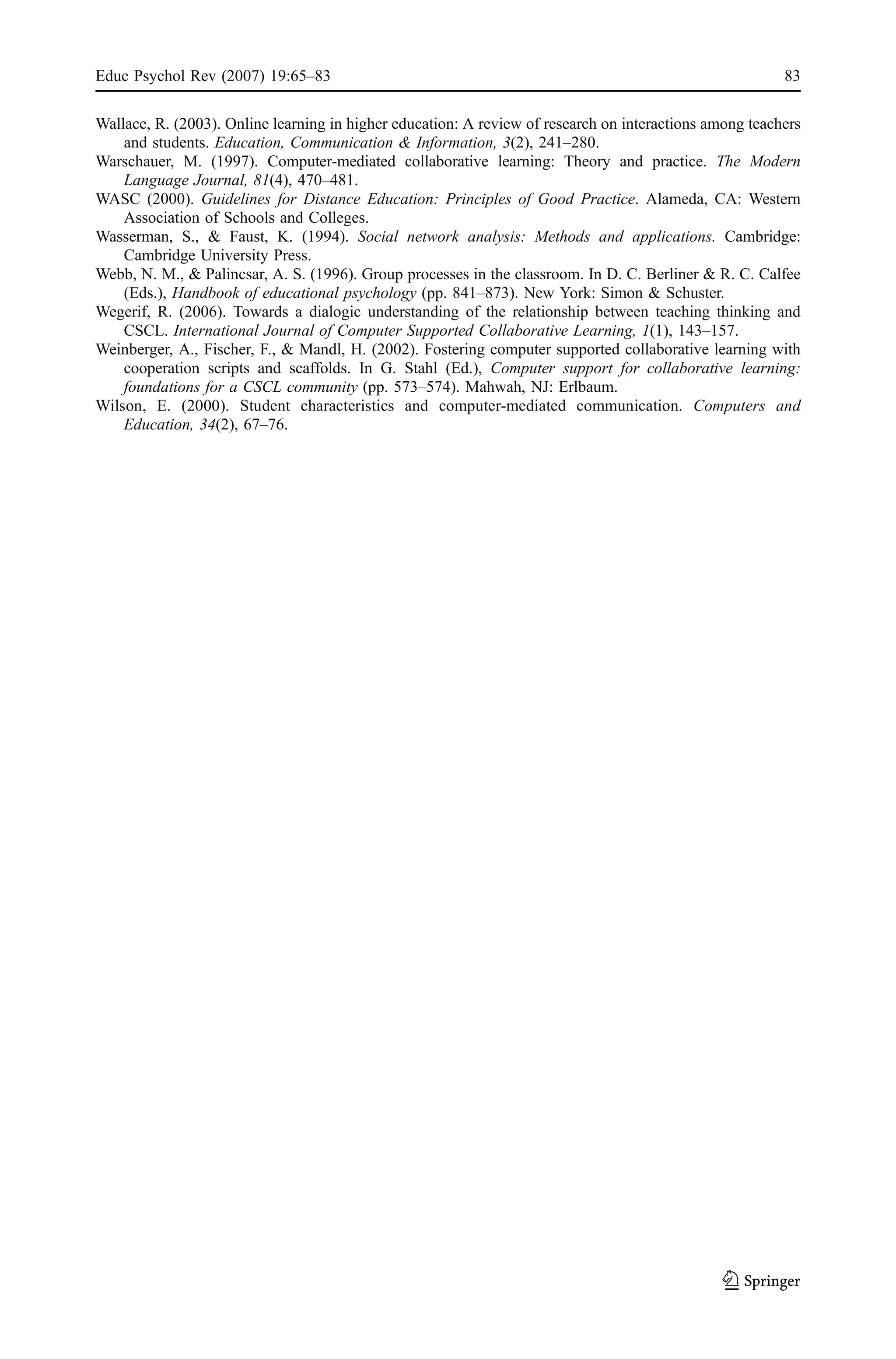 Educ Psychol Rev (2007) 19:65–83                                                                         83

Wallace, R. (2003). Online learning in higher education: A review of research on interactions among teachers
    and students. Education, Communication & Information, 3(2), 241–280.
Warschauer, M. (1997). Computer-mediated collaborative learning: Theory and practice. The Modern
    Language Journal, 81(4), 470–481.
WASC (2000). Guidelines for Distance Education: Principles of Good Practice. Alameda, CA: Western
    Association of Schools and Colleges.
Wasserman, S., & Faust, K. (1994). Social network analysis: Methods and applications. Cambridge:
    Cambridge University Press.
Webb, N. M., & Palincsar, A. S. (1996). Group processes in the classroom. In D. C. Berliner & R. C. Calfee
    (Eds.), Handbook of educational psychology (pp. 841–873). New York: Simon & Schuster.
Wegerif, R. (2006). Towards a dialogic understanding of the relationship between teaching thinking and
    CSCL. International Journal of Computer Supported Collaborative Learning, 1(1), 143–157.
Weinberger, A., Fischer, F., & Mandl, H. (2002). Fostering computer supported collaborative learning with
    cooperation scripts and scaffolds. In G. Stahl (Ed.), Computer support for collaborative learning:
    foundations for a CSCL community (pp. 573–574). Mahwah, NJ: Erlbaum.
Wilson, E. (2000). Student characteristics and computer-mediated communication. Computers and
    Education, 34(2), 67–76.
 