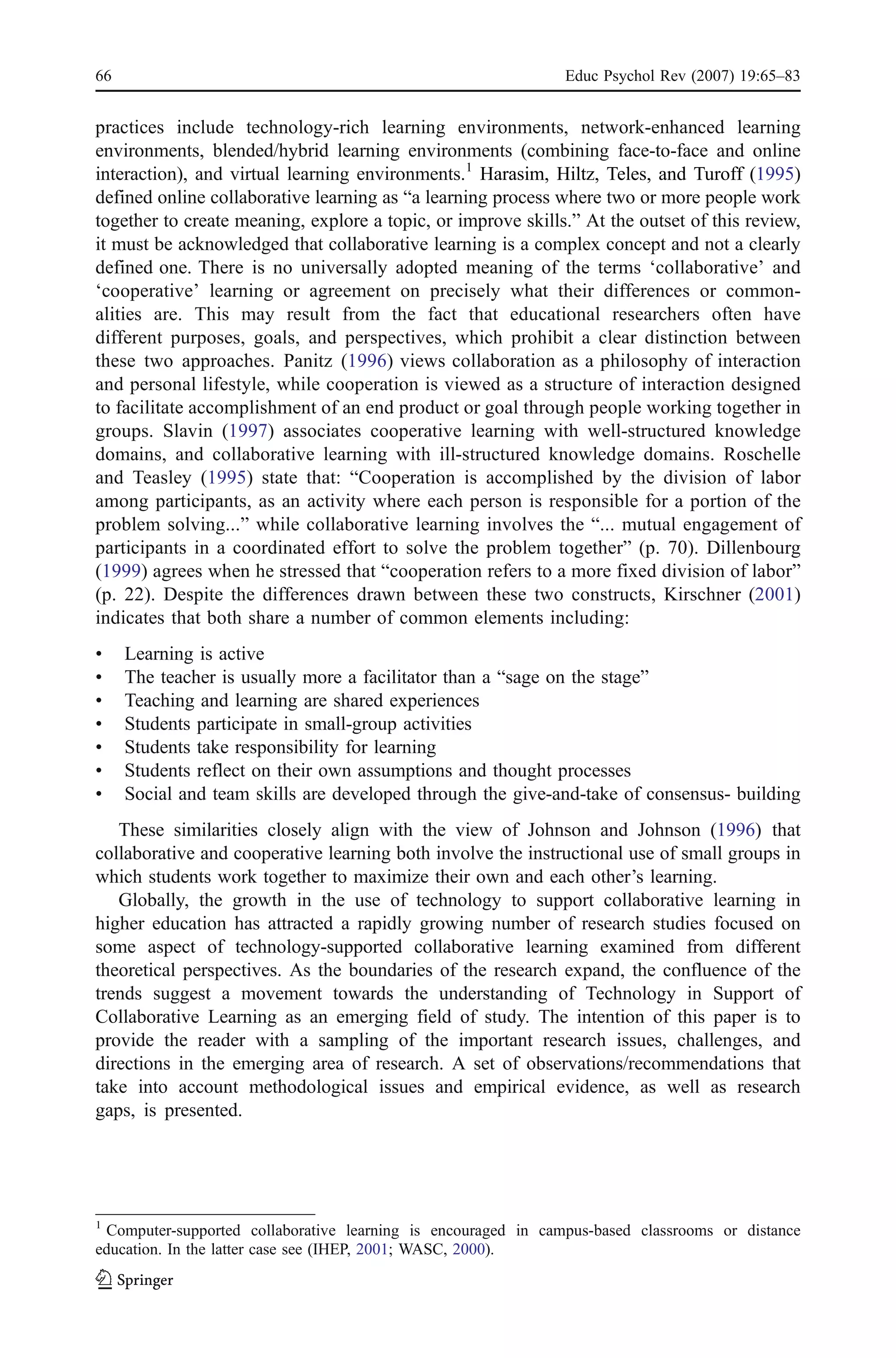 66                                                             Educ Psychol Rev (2007) 19:65–83


practices include technology-rich learning environments, network-enhanced learning
environments, blended/hybrid learning environments (combining face-to-face and online
interaction), and virtual learning environments.1 Harasim, Hiltz, Teles, and Turoff (1995)
defined online collaborative learning as “a learning process where two or more people work
together to create meaning, explore a topic, or improve skills.” At the outset of this review,
it must be acknowledged that collaborative learning is a complex concept and not a clearly
defined one. There is no universally adopted meaning of the terms ‘collaborative’ and
‘cooperative’ learning or agreement on precisely what their differences or common-
alities are. This may result from the fact that educational researchers often have
different purposes, goals, and perspectives, which prohibit a clear distinction between
these two approaches. Panitz (1996) views collaboration as a philosophy of interaction
and personal lifestyle, while cooperation is viewed as a structure of interaction designed
to facilitate accomplishment of an end product or goal through people working together in
groups. Slavin (1997) associates cooperative learning with well-structured knowledge
domains, and collaborative learning with ill-structured knowledge domains. Roschelle
and Teasley (1995) state that: “Cooperation is accomplished by the division of labor
among participants, as an activity where each person is responsible for a portion of the
problem solving...” while collaborative learning involves the “... mutual engagement of
participants in a coordinated effort to solve the problem together” (p. 70). Dillenbourg
(1999) agrees when he stressed that “cooperation refers to a more fixed division of labor”
(p. 22). Despite the differences drawn between these two constructs, Kirschner (2001)
indicates that both share a number of common elements including:
&    Learning is active
&    The teacher is usually more a facilitator than a “sage on the stage”
&    Teaching and learning are shared experiences
&    Students participate in small-group activities
&    Students take responsibility for learning
&    Students reflect on their own assumptions and thought processes
&    Social and team skills are developed through the give-and-take of consensus- building
   These similarities closely align with the view of Johnson and Johnson (1996) that
collaborative and cooperative learning both involve the instructional use of small groups in
which students work together to maximize their own and each other’s learning.
   Globally, the growth in the use of technology to support collaborative learning in
higher education has attracted a rapidly growing number of research studies focused on
some aspect of technology-supported collaborative learning examined from different
theoretical perspectives. As the boundaries of the research expand, the confluence of the
trends suggest a movement towards the understanding of Technology in Support of
Collaborative Learning as an emerging field of study. The intention of this paper is to
provide the reader with a sampling of the important research issues, challenges, and
directions in the emerging area of research. A set of observations/recommendations that
take into account methodological issues and empirical evidence, as well as research
gaps, is presented.




1
 Computer-supported collaborative learning is encouraged in campus-based classrooms or distance
education. In the latter case see (IHEP, 2001; WASC, 2000).
 
