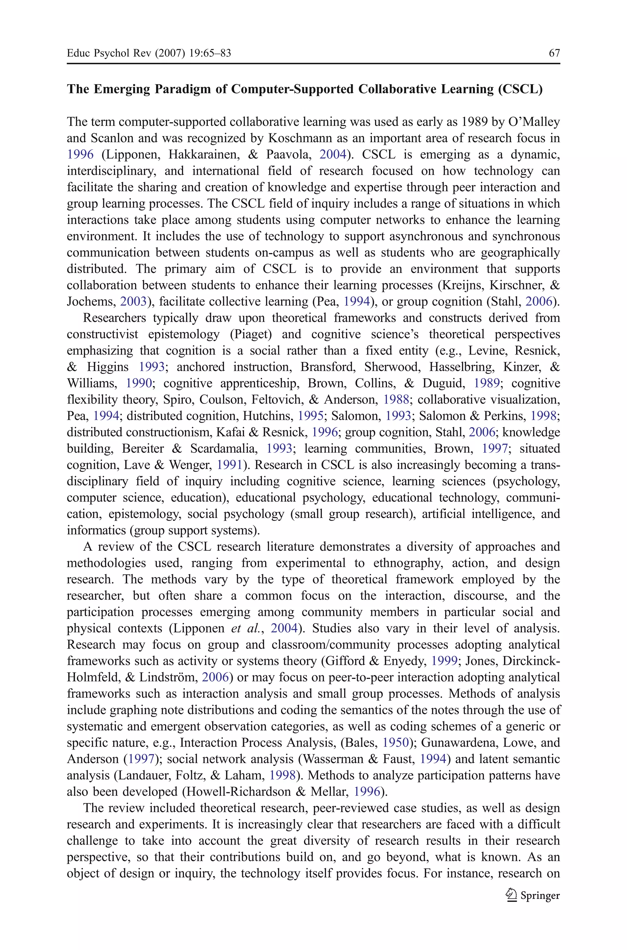 Educ Psychol Rev (2007) 19:65–83                                                           67


The Emerging Paradigm of Computer-Supported Collaborative Learning (CSCL)

The term computer-supported collaborative learning was used as early as 1989 by O’Malley
and Scanlon and was recognized by Koschmann as an important area of research focus in
1996 (Lipponen, Hakkarainen, & Paavola, 2004). CSCL is emerging as a dynamic,
interdisciplinary, and international field of research focused on how technology can
facilitate the sharing and creation of knowledge and expertise through peer interaction and
group learning processes. The CSCL field of inquiry includes a range of situations in which
interactions take place among students using computer networks to enhance the learning
environment. It includes the use of technology to support asynchronous and synchronous
communication between students on-campus as well as students who are geographically
distributed. The primary aim of CSCL is to provide an environment that supports
collaboration between students to enhance their learning processes (Kreijns, Kirschner, &
Jochems, 2003), facilitate collective learning (Pea, 1994), or group cognition (Stahl, 2006).
   Researchers typically draw upon theoretical frameworks and constructs derived from
constructivist epistemology (Piaget) and cognitive science’s theoretical perspectives
emphasizing that cognition is a social rather than a fixed entity (e.g., Levine, Resnick,
& Higgins 1993; anchored instruction, Bransford, Sherwood, Hasselbring, Kinzer, &
Williams, 1990; cognitive apprenticeship, Brown, Collins, & Duguid, 1989; cognitive
flexibility theory, Spiro, Coulson, Feltovich, & Anderson, 1988; collaborative visualization,
Pea, 1994; distributed cognition, Hutchins, 1995; Salomon, 1993; Salomon & Perkins, 1998;
distributed constructionism, Kafai & Resnick, 1996; group cognition, Stahl, 2006; knowledge
building, Bereiter & Scardamalia, 1993; learning communities, Brown, 1997; situated
cognition, Lave & Wenger, 1991). Research in CSCL is also increasingly becoming a trans-
disciplinary field of inquiry including cognitive science, learning sciences (psychology,
computer science, education), educational psychology, educational technology, communi-
cation, epistemology, social psychology (small group research), artificial intelligence, and
informatics (group support systems).
   A review of the CSCL research literature demonstrates a diversity of approaches and
methodologies used, ranging from experimental to ethnography, action, and design
research. The methods vary by the type of theoretical framework employed by the
researcher, but often share a common focus on the interaction, discourse, and the
participation processes emerging among community members in particular social and
physical contexts (Lipponen et al., 2004). Studies also vary in their level of analysis.
Research may focus on group and classroom/community processes adopting analytical
frameworks such as activity or systems theory (Gifford & Enyedy, 1999; Jones, Dirckinck-
Holmfeld, & Lindström, 2006) or may focus on peer-to-peer interaction adopting analytical
frameworks such as interaction analysis and small group processes. Methods of analysis
include graphing note distributions and coding the semantics of the notes through the use of
systematic and emergent observation categories, as well as coding schemes of a generic or
specific nature, e.g., Interaction Process Analysis, (Bales, 1950); Gunawardena, Lowe, and
Anderson (1997); social network analysis (Wasserman & Faust, 1994) and latent semantic
analysis (Landauer, Foltz, & Laham, 1998). Methods to analyze participation patterns have
also been developed (Howell-Richardson & Mellar, 1996).
   The review included theoretical research, peer-reviewed case studies, as well as design
research and experiments. It is increasingly clear that researchers are faced with a difficult
challenge to take into account the great diversity of research results in their research
perspective, so that their contributions build on, and go beyond, what is known. As an
object of design or inquiry, the technology itself provides focus. For instance, research on
 